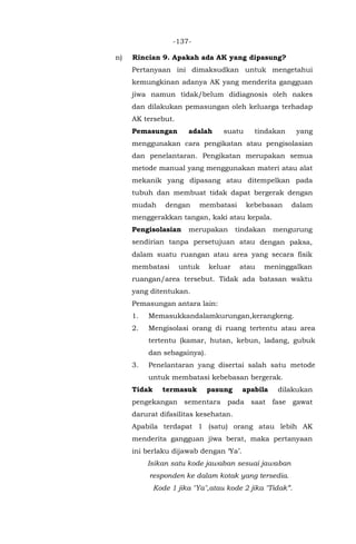 -137-
n) Rincian 9. Apakah ada AK yang dipasung?
Pertanyaan ini dimaksudkan untuk mengetahui
kemungkinan adanya AK yang menderita gangguan
jiwa namun tidak/belum didiagnosis oleh nakes
dan dilakukan pemasungan oleh keluarga terhadap
AK tersebut.
Pemasungan adalah suatu tindakan yang
menggunakan cara pengikatan atau pengisolasian
dan penelantaran. Pengikatan merupakan semua
metode manual yang menggunakan materi atau alat
mekanik yang dipasang atau ditempelkan pada
tubuh dan membuat tidak dapat bergerak dengan
mudah dengan membatasi kebebasan dalam
menggerakkan tangan, kaki atau kepala.
Pengisolasian merupakan tindakan mengurung
sendirian tanpa persetujuan atau dengan paksa,
dalam suatu ruangan atau area yang secara fisik
membatasi untuk keluar atau meninggalkan
ruangan/area tersebut. Tidak ada batasan waktu
yang ditentukan.
Pemasungan antara lain:
1. Memasukkandalamkurungan,kerangkeng.
2. Mengisolasi orang di ruang tertentu atau area
tertentu (kamar, hutan, kebun, ladang, gubuk
dan sebagainya).
3. Penelantaran yang disertai salah satu metode
untuk membatasi kebebasan bergerak.
Tidak termasuk pasung apabila dilakukan
pengekangan sementara pada saat fase gawat
darurat difasilitas kesehatan.
Apabila terdapat 1 (satu) orang atau lebih AK
menderita gangguan jiwa berat, maka pertanyaan
ini berlaku dijawab dengan ‘Ya’.
Isikan satu kode jawaban sesuai jawaban
responden ke dalam kotak yang tersedia.
Kode 1 jika "Ya",atau kode 2 jika "Tidak”.
 