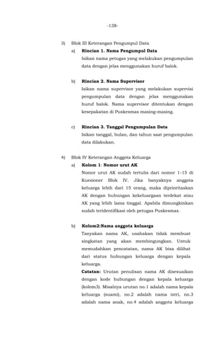 -138-
3) Blok III Keterangan Pengumpul Data
a) Rincian 1. Nama Pengumpul Data
Isikan nama petugas yang melakukan pengumpulan
data dengan jelas menggunakan huruf balok.
b) Rincian 2. Nama Supervisor
Isikan nama supervisor yang melakukan supervisi
pengumpulan data dengan jelas menggunakan
huruf balok. Nama supervisor ditentukan dengan
kesepakatan di Puskesmas masing-masing.
c) Rincian 3. Tanggal Pengumpulan Data
Isikan tanggal, bulan, dan tahun saat pengumpulan
data dilakukan.
4) Blok IV Keterangan Anggota Keluarga
a) Kolom 1: Nomor urut AK
Nomor urut AK sudah tertulis dari nomor 1-15 di
Kuesioner Blok IV. Jika banyaknya anggota
keluarga lebih dari 15 orang, maka diprioritaskan
AK dengan hubungan kekeluargaan terdekat atau
AK yang lebih lama tinggal. Apabila dimungkinkan
sudah teridentifikasi oleh petugas Puskesmas.
b) Kolom2:Nama anggota keluarga
Tanyakan nama AK, usahakan tidak membuat
singkatan yang akan membingungkan. Untuk
memudahkan pencatatan, nama AK bisa dilihat
dari status hubungan keluarga dengan kepala
keluarga.
Catatan: Urutan penulisan nama AK disesuaikan
dengan kode hubungan dengan kepala keluarga
(kolom3). Misalnya urutan no.1 adalah nama kepala
keluarga (suami), no.2 adalah nama istri, no.3
adalah nama anak, no.4 adalah anggota keluarga
 