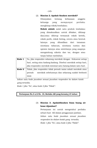 -145-
(2) Rincian 2. Apakah Saudara merokok?
Ditanyakan tentang kebiasaan anggota
keluarga yang mempunyai perilaku
menghisap rokok/tembakau.
Rokok adalah salah satu produk tembakau
yang dimaksudkan untuk dibakar, dihisap
dan/atau dihirup termasuk rokok kretek,
rokok putih, rokok linting, cerutu atau bentuk
lainnya yang dihasilkan dari tanaman
nicotiana tabacum, nicotiana rustica dan
spesies lainnya atau sintetisnya yang asapnya
mengandung nikotin dan tar, dengan atau
tanpa bahan tambahan.
Kode 1 Ya, jika responden sekarang merokok dengan frekuensi setiap
hari, sering atau kadang-kadang. Disebut merokok setiap hari,
jika responden merokok minimal satu batang dalam satu hari.
Kode 2 Tidak, jika responden tidak pernah sama sekali merokok atau
pernah merokok sebelumnya dan sekarang sudah berhenti
total.
Isikan satu kode jawaban sesuai jawaban responden ke dalam kotak
yang tersedia.
Kode 1 jika "Ya", atau kode 2 jika "Tidak”.
(3) Rincian 3. ApakahSaudara biasa buang air
besar dijamban?
Pertanyaan ini untuk mengetahui perilaku
sehari-hari AK dalam penggunaan jamban.
Isikan satu kode jawaban sesuai jawaban
responden ke dalam kotak yang tersedia.
Kode 1 jika "Ya", atau kode 2 jika "Tidak”.
Pertanyaan No.3 s/d No. 10, Berlaku AK yang berusia>15 tahun
 