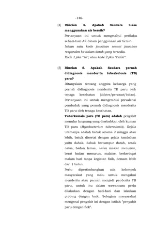 -146-
(4) Rincian 4. Apakah Saudara biasa
menggunakan air bersih?
Pertanyaan ini untuk mengetahui perilaku
sehari-hari AK dalam penggunaan air bersih.
Isikan satu kode jawaban sesuai jawaban
responden ke dalam kotak yang tersedia.
Kode 1 jika "Ya", atau kode 2 jika "Tidak”.
(5) Rincian 5. Apakah Saudara pernah
didiagnosis menderita tuberkulosis (TB)
paru?
Ditanyakan tentang anggota keluarga yang
pernah didiagnosis menderita TB paru oleh
tenaga kesehatan (dokter/perawat/bidan).
Pertanyaan ini untuk mengetahui prevalensi
penduduk yang pernah didiagnosis menderita
TB paru oleh tenaga kesehatan.
Tuberkulosis paru (TB paru) adalah penyakit
menular langsung yang disebabkan oleh kuman
TB paru (Mycobacterium tuberculosis). Gejala
utamanya adalah batuk selama 2 minggu atau
lebih, batuk disertai dengan gejala tambahan
yaitu dahak, dahak bercampur darah, sesak
nafas, badan lemas, nafsu makan menurun,
berat badan menurun, malaise, berkeringat
malam hari tanpa kegiatan fisik, demam lebih
dari 1 bulan.
Perlu dipertimbangkan ada kelompok
masyarakat yang malu untuk mengakui
menderita atau pernah menjadi penderita TB
paru, untuk itu dalam wawancara perlu
dilakukan dengan hati-hati dan lakukan
probing dengan baik. Sebagian masyarakat
mengenal penyakit ini dengan istilah ”penyakit
paru dengan flek”.
 