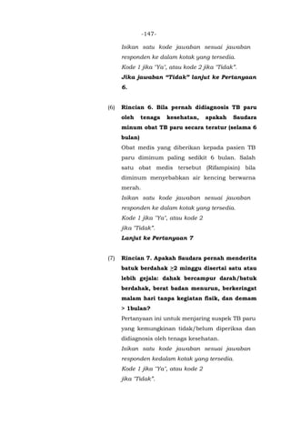 -147-
Isikan satu kode jawaban sesuai jawaban
responden ke dalam kotak yang tersedia.
Kode 1 jika "Ya", atau kode 2 jika "Tidak”.
Jika jawaban “Tidak” lanjut ke Pertanyaan
6.
(6) Rincian 6. Bila pernah didiagnosis TB paru
oleh tenaga kesehatan, apakah Saudara
minum obat TB paru secara teratur (selama 6
bulan)
Obat medis yang diberikan kepada pasien TB
paru diminum paling sedikit 6 bulan. Salah
satu obat medis tersebut (Rifampisin) bila
diminum menyebabkan air kencing berwarna
merah.
Isikan satu kode jawaban sesuai jawaban
responden ke dalam kotak yang tersedia.
Kode 1 jika "Ya", atau kode 2
jika "Tidak”.
Lanjut ke Pertanyaan 7
(7) Rincian 7. Apakah Saudara pernah menderita
batuk berdahak >2 minggu disertai satu atau
lebih gejala: dahak bercampur darah/batuk
berdahak, berat badan menurun, berkeringat
malam hari tanpa kegiatan fisik, dan demam
> 1bulan?
Pertanyaan ini untuk menjaring suspek TB paru
yang kemungkinan tidak/belum diperiksa dan
didiagnosis oleh tenaga kesehatan.
Isikan satu kode jawaban sesuai jawaban
responden kedalam kotak yang tersedia.
Kode 1 jika "Ya", atau kode 2
jika "Tidak”.
 