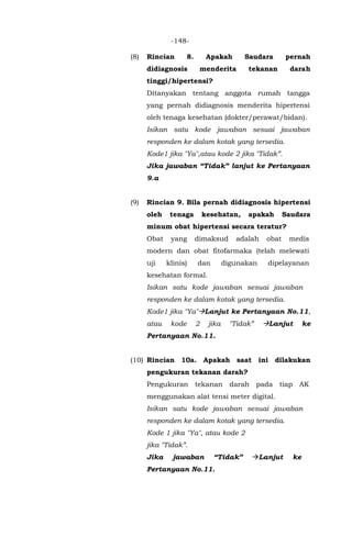 -148-
(8) Rincian 8. Apakah Saudara pernah
didiagnosis menderita tekanan darah
tinggi/hipertensi?
Ditanyakan tentang anggota rumah tangga
yang pernah didiagnosis menderita hipertensi
oleh tenaga kesehatan (dokter/perawat/bidan).
Isikan satu kode jawaban sesuai jawaban
responden ke dalam kotak yang tersedia.
Kode1 jika "Ya",atau kode 2 jika "Tidak”.
Jika jawaban “Tidak” lanjut ke Pertanyaan
9.a
(9) Rincian 9. Bila pernah didiagnosis hipertensi
oleh tenaga kesehatan, apakah Saudara
minum obat hipertensi secara teratur?
Obat yang dimaksud adalah obat medis
modern dan obat fitofarmaka (telah melewati
uji klinis) dan digunakan dipelayanan
kesehatan formal.
Isikan satu kode jawaban sesuai jawaban
responden ke dalam kotak yang tersedia.
Kode1 jika "Ya"Lanjut ke Pertanyaan No.11,
atau kode 2 jika "Tidak” Lanjut ke
Pertanyaan No.11.
(10) Rincian 10a. Apakah saat ini dilakukan
pengukuran tekanan darah?
Pengukuran tekanan darah pada tiap AK
menggunakan alat tensi meter digital.
Isikan satu kode jawaban sesuai jawaban
responden ke dalam kotak yang tersedia.
Kode 1 jika "Ya", atau kode 2
jika "Tidak”.
Jika jawaban “Tidak” Lanjut ke
Pertanyaan No.11.
 