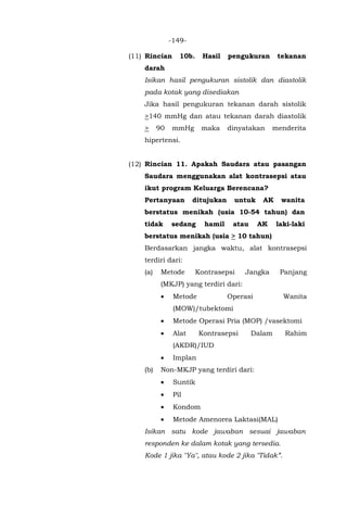 -149-
(11) Rincian 10b. Hasil pengukuran tekanan
darah
Isikan hasil pengukuran sistolik dan diastolik
pada kotak yang disediakan
Jika hasil pengukuran tekanan darah sistolik
>140 mmHg dan atau tekanan darah diastolik
> 90 mmHg maka dinyatakan menderita
hipertensi.
(12) Rincian 11. Apakah Saudara atau pasangan
Saudara menggunakan alat kontrasepsi atau
ikut program Keluarga Berencana?
Pertanyaan ditujukan untuk AK wanita
berstatus menikah (usia 10-54 tahun) dan
tidak sedang hamil atau AK laki-laki
berstatus menikah (usia > 10 tahun)
Berdasarkan jangka waktu, alat kontrasepsi
terdiri dari:
(a) Metode Kontrasepsi Jangka Panjang
(MKJP) yang terdiri dari:
• Metode Operasi Wanita
(MOW)/tubektomi
• Metode Operasi Pria (MOP) /vasektomi
• Alat Kontrasepsi Dalam Rahim
(AKDR)/IUD
• Implan
(b) Non-MKJP yang terdiri dari:
• Suntik
• Pil
• Kondom
• Metode Amenorea Laktasi(MAL)
Isikan satu kode jawaban sesuai jawaban
responden ke dalam kotak yang tersedia.
Kode 1 jika "Ya", atau kode 2 jika "Tidak”.
 
