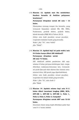 -150-
(13) Rincian 12. Apakah saat Ibu melahirkan
Saudara bersalin di fasilitas pelayanan
kesehatan?
Pertanyaan ditujukan untuk AK usia < 12
bulan.
Ditanyakan tentang tempat ibu bersalin, yang
termasuk fasyankes adalah RS, RB, RSIA,
Puskesmas, praktik dokter, praktik bidan,
klinik bersalin (PMK NO.6 Tahun 2013)
Isikan satu kode jawaban sesuai jawaban
responden kedalam kotak yang tersedia.
Kode1 jika "Ya", atau kode2
jika "Tidak”.
(14) Rincian 13. Apakah bayi ini pada waktu usia
0-6 bulan hanya diberi ASI eksklusif?
Pertanyaan ditujukan untuk
AK usia 7-3 bulan.
ASI eksklusif adalah pemberian ASI saja
selama 6 bulan pertama kehidupan bayi, tanpa
diberikan makanan/minuman lain, termasuk
air putih (kecuali obat-obatan dan vitamin atau
mineral tetes; ASI perah juga diperbolehkan).
Isikan satu kode jawaban sesuai jawaban
responden ke dalam kotak yang tersedia.
Kode 1 jika "Ya", atau kode 2
jika "Tidak
(15) Rincian 14. Apakah selama bayi usia 0-11
bulan diberi imunisasi lengkap (HB0, BCG,
DPT-HB 1, DPT-HB 2, DPT-HB 3, Polio 1,
Polio 2, Polio 3, Polio 4, Campak)?
Pertanyaan ditujukan untuk ART usia 12-23
bulan.
Imunisasi dasar yang wajib diberikan pada bayi
usia 0-11 bulan adalah:
 
