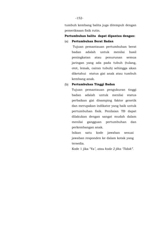 -152-
tumbuh kembang balita juga ditempuh dengan
pemeriksaan fisik rutin.
Pertumbuhan balita dapat dipantau dengan:
(a) Pertumbuhan Berat Badan
Tujuan pemantauan pertumbuhan berat
badan adalah untuk menilai hasil
peningkatan atau penurunan semua
jaringan yang ada pada tubuh (tulang,
otot, lemak, cairan tubuh) sehingga akan
diketahui status gizi anak atau tumbuh
kembang anak.
(b) Pertumbuhan Tinggi Badan
Tujuan pemantauan pengukuran tinggi
badan adalah untuk menilai status
perbaikan gizi disamping faktor genetik
dan merupakan indikator yang baik untuk
pertumbuhan fisik. Penilaian TB dapat
dilakukan dengan sangat mudah dalam
menilai gangguan pertumbuhan dan
perkembangan anak.
Isikan satu kode jawaban sesuai
jawaban responden ke dalam kotak yang
tersedia.
Kode 1 jika "Ya", atau kode 2 jika "Tidak”.
 