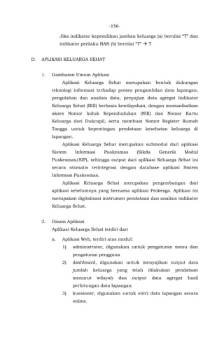-156-
Jika indikator kepemilikan jamban keluarga (a) bernilai “T” dan
indikator perilaku BAB (b) bernilai “T”  T
D. APLIKASI KELUARGA SEHAT
1. Gambaran Umum Aplikasi
Aplikasi Keluarga Sehat merupakan bentuk dukungan
teknologi informasi terhadap proses pengambilan data lapangan,
pengolahan dan analisis data, penyajian data agregat Indikator
Keluarga Sehat (IKS) berbasis kewilayahan, dengan memanfaatkan
akses Nomor Induk Kependudukan (NIK) dan Nomor Kartu
Keluarga dari Dukcapil, serta membuat Nomor Register Rumah
Tangga untuk kepentingan pendataan kesehatan keluarga di
lapangan.
Aplikasi Keluarga Sehat merupakan submodul dari aplikasi
Sistem Informasi Puskesmas (Sikda Generik Modul
Puskesmas/SIP), sehingga output dari aplikasi Keluarga Sehat ini
secara otomatis terintegrasi dengan database aplikasi Sistem
Informasi Puskesmas.
Aplikasi Keluarga Sehat merupakan pengembangan dari
aplikasi sebelumnya yang bernama aplikasi Prokesga. Aplikasi ini
merupakan digitalisasi instrumen pendataan dan analisis indikator
Keluarga Sehat.
2. Disain Aplikasi
Aplikasi Keluarga Sehat terdiri dari
a. Aplikasi Web, terdiri atas modul:
1) administrator, digunakan untuk pengaturan menu dan
pengaturan pengguna
2) dashboard, digunakan untuk menyajikan output data
jumlah keluarga yang telah dilakukan pendataan
menurut wilayah dan output data agregat hasil
perhitungan data lapangan.
3) kuesioner, digunakan untuk entri data lapangan secara
online.
 