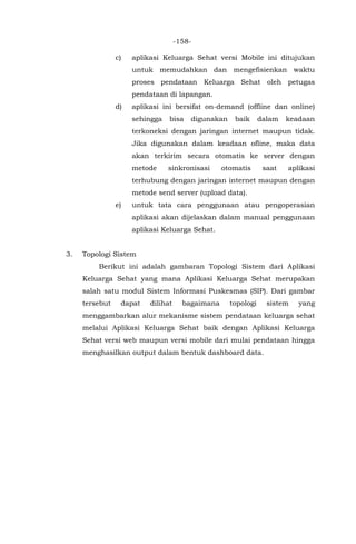 -158-
c) aplikasi Keluarga Sehat versi Mobile ini ditujukan
untuk memudahkan dan mengefisienkan waktu
proses pendataan Keluarga Sehat oleh petugas
pendataan di lapangan.
d) aplikasi ini bersifat on-demand (offline dan online)
sehingga bisa digunakan baik dalam keadaan
terkoneksi dengan jaringan internet maupun tidak.
Jika digunakan dalam keadaan ofline, maka data
akan terkirim secara otomatis ke server dengan
metode sinkronisasi otomatis saat aplikasi
terhubung dengan jaringan internet maupun dengan
metode send server (upload data).
e) untuk tata cara penggunaan atau pengoperasian
aplikasi akan dijelaskan dalam manual penggunaan
aplikasi Keluarga Sehat.
3. Topologi Sistem
Berikut ini adalah gambaran Topologi Sistem dari Aplikasi
Keluarga Sehat yang mana Aplikasi Keluarga Sehat merupakan
salah satu modul Sistem Informasi Puskesmas (SIP). Dari gambar
tersebut dapat dilihat bagaimana topologi sistem yang
menggambarkan alur mekanisme sistem pendataan keluarga sehat
melalui Aplikasi Keluarga Sehat baik dengan Aplikasi Keluarga
Sehat versi web maupun versi mobile dari mulai pendataan hingga
menghasilkan output dalam bentuk dashboard data.
 
