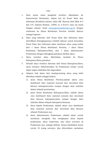 -162-
c. Data nama calon pengelola tersebut dikirimkan ke
Kementerian Kesehatan, dalam hal ini Pusat Data dan
Informasi (Pusdatin) alamat Jalan HR. Rasuna Said Blok X-5
Kav 4-9, Jakarta Selatan, 12950, Lt. 6 R.614, atau via email
dengan alamat email keluargasehat@kemkes.go.id dengan
tembusan ke Dinas Kesehatan Provinsi terlebih dahulu
sebagai laporan.
d. Data yang diterima oleh Pusat Data dan Informasi akan
diverifikasi kelengkapannya terlebih dahulu untuk kemudian
Pusat Data dan Informasi akan membuat akun yang terdiri
dari 1 akun Dinas Kesehatan Provinsi, 1 akun Dinas
Kesehatan Kabupaten/Kota, dan 1 akun administrator
Puskesmas dengan dilengkapi panduan aktifasi akun.
e. Akun tersebut akan dikirimkan kembali ke Dinas
Kabupaten/Kota pemohon.
f. Setelah akun tersebut diterima oleh Dinas Kabupaten/Kota,
akun tersebut didistribusikan ke Puskesmas terkait untuk
dapat segera diaktifasi dan digunakan.
g. Adapun hak akses dari masing-masing akun yang telah
diberikan adalah sebagai berkut:
1) akun Dinas Kesehatan Provinsi,adalah akses view
dashboard data nasional (umum) dan download data
khusus kabupaten/kota sampai dengan data individu
dalam wilayah provinsinya
2) akun Dinas Kesehatan Kabupaten/Kota, adalah akses
view dashboard data nasional (umum) dan download
data khusus kabupaten/kota sampai dengan data
individu dalam wilayah kabupaten/kotanya
3) akun kepala Puskesmas, adalah akses view dashboard
data nasional (umum) dan download data khusus
wilayah Puskesmas nya
4) akun administrator Puskesmas, adalah akses untuk
membuat, mengedit, dan menghapus akun kepala
puskesmas, akun supervisor, dan akun surveyor di
Puskesmas nya, sebagai default, hanya disediakan kuota
untuk 10 orang surveyor, jika dibutuhkan tambahan
 