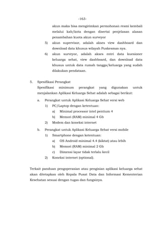 -163-
akun maka bisa mengirimkan permohonan resmi kembali
melalui kab/kota dengan disertai penjelasan alasan
penambahan kuota akun surveyor
5) akun supervisor, adalah akses view dashboard dan
download data khusus wilayah Puskesmas nya.
6) akun surveyor, adalah akses entri data kuesioner
keluarga sehat, view dashboard, dan download data
khusus untuk data rumah tangga/keluarga yang sudah
dilakukan pendataan.
5. Spesifikasi Perangkat
Spesifikasi minimum perangkat yang digunakan untuk
menjalankan Aplikasi Keluarga Sehat adalah sebagai berikut:
a. Perangkat untuk Aplikasi Keluarga Sehat versi web
1) PC/Laptop dengan ketentuan:
a) Minimal processor intel pentium 4
b) Memori (RAM) minimal 4 Gb
2) Modem dan koneksi internet
b. Perangkat untuk Aplikasi Keluarga Sehat versi mobile
1) Smartphone dengan ketentuan:
a) OS Android minimal 4.4 (kiktat) atau lebih
b) Memori (RAM) minimal 2 Gb
c) Dimensi layar tidak terlalu kecil
2) Koneksi internet (optional).
Terkait panduan pengoperasian atau pengisian aplikasi keluarga sehat
akan ditetapkan oleh Kepala Pusat Data dan Informasi Kementerian
Kesehatan sesuai dengan tugas dan fungsinya.
 