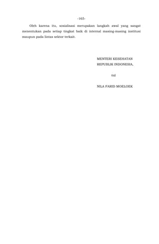 -165-
Oleh karena itu, sosialisasi merupakan langkah awal yang sangat
menentukan pada setiap tingkat baik di internal masing-masing institusi
maupun pada lintas sektor terkait.
MENTERI KESEHATAN
REPUBLIK INDONESIA,
ttd
NILA FARID MOELOEK
 