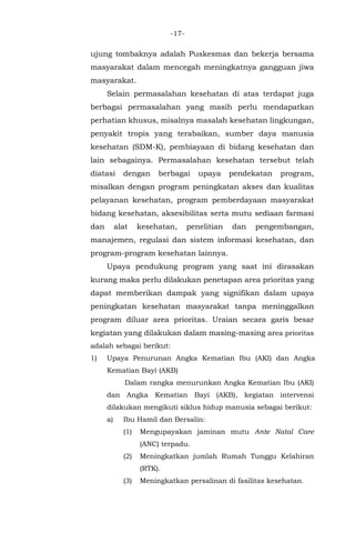 -17-
ujung tombaknya adalah Puskesmas dan bekerja bersama
masyarakat dalam mencegah meningkatnya gangguan jiwa
masyarakat.
Selain permasalahan kesehatan di atas terdapat juga
berbagai permasalahan yang masih perlu mendapatkan
perhatian khusus, misalnya masalah kesehatan lingkungan,
penyakit tropis yang terabaikan, sumber daya manusia
kesehatan (SDM-K), pembiayaan di bidang kesehatan dan
lain sebagainya. Permasalahan kesehatan tersebut telah
diatasi dengan berbagai upaya pendekatan program,
misalkan dengan program peningkatan akses dan kualitas
pelayanan kesehatan, program pemberdayaan masyarakat
bidang kesehatan, aksesibilitas serta mutu sediaan farmasi
dan alat kesehatan, penelitian dan pengembangan,
manajemen, regulasi dan sistem informasi kesehatan, dan
program-program kesehatan lainnya.
Upaya pendukung program yang saat ini dirasakan
kurang maka perlu dilakukan penetapan area prioritas yang
dapat memberikan dampak yang signifikan dalam upaya
peningkatan kesehatan masyarakat tanpa meninggalkan
program diluar area prioritas. Uraian secara garis besar
kegiatan yang dilakukan dalam masing-masing area prioritas
adalah sebagai berikut:
1) Upaya Penurunan Angka Kematian Ibu (AKI) dan Angka
Kematian Bayi (AKB)
Dalam rangka menurunkan Angka Kematian Ibu (AKI)
dan Angka Kematian Bayi (AKB), kegiatan intervensi
dilakukan mengikuti siklus hidup manusia sebagai berikut:
a) Ibu Hamil dan Bersalin:
(1) Mengupayakan jaminan mutu Ante Natal Care
(ANC) terpadu.
(2) Meningkatkan jumlah Rumah Tunggu Kelahiran
(RTK).
(3) Meningkatkan persalinan di fasilitas kesehatan.
 