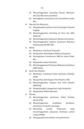 -18-
(4) Menyelenggarakan konseling Inisiasi Menyusui
Dini dan KB pasca persalinan.
(5) Meningkatkan penyediaan dan pemanfaatan buku
KIA.
b) Bayi dan Ibu Menyusui:
(1) Mengupayakan jaminan mutu kunjungan neonatal
lengkap.
(2) Menyelenggarakan konseling Air Susu Ibu (ASI)
eksklusif.
(3) Menyelenggarakan pelayanan KB pasca persalinan.
(4) Menyelenggarakan kegiatan pemberian Makanan
Pendamping ASI (MP ASI).
c) Balita:
(1) Melakukan revitalisasi Posyandu.
(2) Menguatkan kelembagaan Pokjanal Posyandu.
(3) Meningkatkan transformasi KMS ke dalam Buku
KIA.
(4) Menguatkan kader Posyandu.
(5) Menyelenggarakan Pemberian Makanan Tambahan
(PMT) Balita.
d) Anak Usia Sekolah:
(1) Melakukan revitalisasi Usaha Kesehatan Sekolah
(UKS).
(2) Menguatkan kelembagaan Tim Pembina UKS.
(3) Menyelenggarakan Program Gizi Anak Sekolah
(PROGAS).
(4) Mengembangkan penggunaan rapor kesehatan.
(5) Menguatkan SDM Puskesmas.
e) Remaja:
(1) Menyelenggarakan pemberian Tablet Tambah
Darah (TTD).
(2) Menyelenggarakan pendidikan kesehatan
reproduksi di sekolah menengah.
(3) Menambah jumlah Puskesmas yang
menyelenggarakan pelayanan kesehatan peduli
remaja (PKPR).
(4) Mengupayakan penundaan usia perkawinan.
 