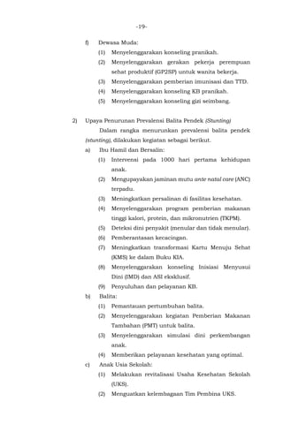 -19-
f) Dewasa Muda:
(1) Menyelenggarakan konseling pranikah.
(2) Menyelenggarakan gerakan pekerja perempuan
sehat produktif (GP2SP) untuk wanita bekerja.
(3) Menyelenggarakan pemberian imunisasi dan TTD.
(4) Menyelenggarakan konseling KB pranikah.
(5) Menyelenggarakan konseling gizi seimbang.
2) Upaya Penurunan Prevalensi Balita Pendek (Stunting)
Dalam rangka menurunkan prevalensi balita pendek
(stunting), dilakukan kegiatan sebagai berikut.
a) Ibu Hamil dan Bersalin:
(1) Intervensi pada 1000 hari pertama kehidupan
anak.
(2) Mengupayakan jaminan mutu ante natal care (ANC)
terpadu.
(3) Meningkatkan persalinan di fasilitas kesehatan.
(4) Menyelenggarakan program pemberian makanan
tinggi kalori, protein, dan mikronutrien (TKPM).
(5) Deteksi dini penyakit (menular dan tidak menular).
(6) Pemberantasan kecacingan.
(7) Meningkatkan transformasi Kartu Menuju Sehat
(KMS) ke dalam Buku KIA.
(8) Menyelenggarakan konseling Inisiasi Menyusui
Dini (IMD) dan ASI eksklusif.
(9) Penyuluhan dan pelayanan KB.
b) Balita:
(1) Pemantauan pertumbuhan balita.
(2) Menyelenggarakan kegiatan Pemberian Makanan
Tambahan (PMT) untuk balita.
(3) Menyelenggarakan simulasi dini perkembangan
anak.
(4) Memberikan pelayanan kesehatan yang optimal.
c) Anak Usia Sekolah:
(1) Melakukan revitalisasi Usaha Kesehatan Sekolah
(UKS).
(2) Menguatkan kelembagaan Tim Pembina UKS.
 