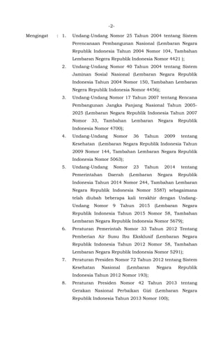 -2-
Mengingat : 1. Undang-Undang Nomor 25 Tahun 2004 tentang Sistem
Perencanaan Pembangunan Nasional (Lembaran Negara
Republik Indonesia Tahun 2004 Nomor 104, Tambahan
Lembaran Negera Republik Indonesia Nomor 4421 );
2. Undang-Undang Nomor 40 Tahun 2004 tentang Sistem
Jaminan Sosial Nasional (Lembaran Negara Republik
Indonesia Tahun 2004 Nomor 150, Tambahan Lembaran
Negera Republik Indonesia Nomor 4456);
3. Undang-Undang Nomor 17 Tahun 2007 tentang Rencana
Pembangunan Jangka Panjang Nasional Tahun 2005-
2025 (Lembaran Negara Republik Indonesia Tahun 2007
Nomor 33, Tambahan Lembaran Negara Republik
Indonesia Nomor 4700);
4. Undang-Undang Nomor 36 Tahun 2009 tentang
Kesehatan (Lembaran Negara Republik Indonesia Tahun
2009 Nomor 144, Tambahan Lembaran Negara Republik
Indonesia Nomor 5063);
5. Undang-Undang Nomor 23 Tahun 2014 tentang
Pemerintahan Daerah (Lembaran Negara Republik
Indonesia Tahun 2014 Nomor 244, Tambahan Lembaran
Negara Republik Indonesia Nomor 5587) sebagaimana
telah diubah beberapa kali terakhir dengan Undang-
Undang Nomor 9 Tahun 2015 (Lembaran Negara
Republik Indonesia Tahun 2015 Nomor 58, Tambahan
Lembaran Negara Republik Indonesia Nomor 5679);
6. Peraturan Pemerintah Nomor 33 Tahun 2012 Tentang
Pemberian Air Susu Ibu Eksklusif (Lembaran Negara
Republik Indonesia Tahun 2012 Nomor 58, Tambahan
Lembaran Negara Republik Indonesia Nomor 5291);
7. Peraturan Presiden Nomor 72 Tahun 2012 tentang Sistem
Kesehatan Nasional (Lembaran Negara Republik
Indonesia Tahun 2012 Nomor 193);
8. Peraturan Presiden Nomor 42 Tahun 2013 tentang
Gerakan Nasional Perbaikan Gizi (Lembaran Negara
Republik Indonesia Tahun 2013 Nomor 100);
 