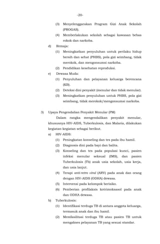 -20-
(3) Menyelenggarakan Program Gizi Anak Sekolah
(PROGAS).
(4) Memberlakukan sekolah sebagai kawasan bebas
rokok dan narkoba.
d) Remaja:
(1) Meningkatkan penyuluhan untuk perilaku hidup
bersih dan sehat (PHBS), pola gizi seimbang, tidak
merokok, dan mengonsumsi narkoba.
(2) Pendidikan kesehatan reproduksi.
e) Dewasa Muda:
(1) Penyuluhan dan pelayanan keluarga berencana
(KB).
(2) Deteksi dini penyakit (menular dan tidak menular).
(3) Meningkatkan penyuluhan untuk PHBS, pola gizi
seimbang, tidak merokok/mengonsumsi narkoba.
3) Upaya Pengendalian Penyakit Menular (PM)
Dalam rangka mengendalikan penyakit menular,
khususnya HIV-AIDS, Tuberkulosis, dan Malaria, dilakukan
kegiatan-kegiatan sebagai berikut.
a) HIV-AIDS:
(1) Peningkatan konseling dan tes pada ibu hamil.
(2) Diagnosis dini pada bayi dan balita.
(3) Konseling dan tes pada populasi kunci, pasien
infeksi menular seksual (IMS), dan pasien
Tuberkulosis (Tb) anak usia sekolah, usia kerja,
dan usia lanjut.
(4) Terapi anti-retro viral (ARV) pada anak dan orang
dengan HIV-AIDS (ODHA) dewasa.
(5) Intervensi pada kelompok berisiko.
(6) Pemberian profilaksis kotrimoksasol pada anak
dan ODHA dewasa.
b) Tuberkulosis:
(1) Identifikasi terduga TB di antara anggota keluarga,
termasuk anak dan ibu hamil.
(2) Memfasilitasi terduga TB atau pasien TB untuk
mengakses pelayanan TB yang sesuai standar.
 