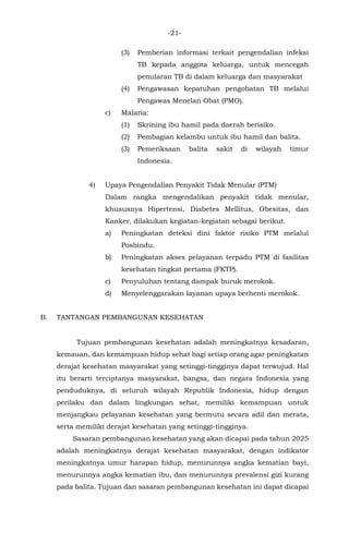 -21-
(3) Pemberian informasi terkait pengendalian infeksi
TB kepada anggota keluarga, untuk mencegah
penularan TB di dalam keluarga dan masyarakat
(4) Pengawasan kepatuhan pengobatan TB melalui
Pengawas Menelan Obat (PMO).
c) Malaria:
(1) Skrining ibu hamil pada daerah berisiko.
(2) Pembagian kelambu untuk ibu hamil dan balita.
(3) Pemeriksaan balita sakit di wilayah timur
Indonesia.
4) Upaya Pengendalian Penyakit Tidak Menular (PTM)
Dalam rangka mengendalikan penyakit tidak menular,
khususnya Hipertensi, Diabetes Mellitus, Obesitas, dan
Kanker, dilakukan kegiatan-kegiatan sebagai berikut.
a) Peningkatan deteksi dini faktor risiko PTM melalui
Posbindu.
b) Peningkatan akses pelayanan terpadu PTM di fasilitas
kesehatan tingkat pertama (FKTP).
c) Penyuluhan tentang dampak buruk merokok.
d) Menyelenggarakan layanan upaya berhenti merokok.
B. TANTANGAN PEMBANGUNAN KESEHATAN
Tujuan pembangunan kesehatan adalah meningkatnya kesadaran,
kemauan, dan kemampuan hidup sehat bagi setiap orang agar peningkatan
derajat kesehatan masyarakat yang setinggi-tingginya dapat terwujud. Hal
itu berarti terciptanya masyarakat, bangsa, dan negara Indonesia yang
penduduknya, di seluruh wilayah Republik lndonesia, hidup dengan
perilaku dan dalam lingkungan sehat, memiliki kemampuan untuk
menjangkau pelayanan kesehatan yang bermutu secara adil dan merata,
serta memiliki derajat kesehatan yang setinggi-tingginya.
Sasaran pembangunan kesehatan yang akan dicapai pada tahun 2025
adalah meningkatnya derajat kesehatan masyarakat, dengan indikator
meningkatnya umur harapan hidup, menurunnya angka kematian bayi,
menurunnya angka kematian ibu, dan menurunnya prevalensi gizi kurang
pada balita. Tujuan dan sasaran pembangunan kesehatan ini dapat dicapai
 