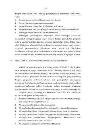 -22-
dengan melakukan lima strategi pembangunan kesehatan 2005-2025,
yaitu:
1. Pembangunan nasional berwawasan kesehatan.
2. Pemberdayaan masyarakat dan daerah.
3. Pengembangan upaya dan pembiayaan kesehatan.
4. Pengembangan dan pemberdayaan sumber daya manusia kesehatan
5. Penanggulangan keadaan darurat kesehatan.
Tantangan pembangunan kesehatan dalam mencapai kesehatan
masyarakat setinggi-tingginya dapat diatasi dengan pendekatan program
melalui empat kegiatan prioritas melalui pendekatan siklus hidup yang
telah dilakukan selama ini belum dapat mengetahui secara pasti sumber
penyebab permasalahan ditingkatan usia, untuk itu diperlukan
pendekatan keluarga yang diinisiasi dengan pemetaan atas permasalahan
secara mendalam dari pendekatan siklus hidup melalui kunjungan rumah.
C. KEBIJAKAN DAN STRATEGI PEMBANGUNAN KESEHATAN
Kebijakan pembangunan kesehatan tahun 2015-2019 difokuskan
pada penguatan upaya kesehatan dasar (Primary Health Care) yang
berkualitas terutama melalui peningkatan jaminan kesehatan, peningkatan
akses dan mutu pelayanan kesehatan dasar dan rujukan yang didukung
dengan penguatan sistem kesehatan dan peningkatan pembiayaan
kesehatan. Kartu Indonesia Sehat menjadi salah satu sarana utama dalam
mendorong reformasi sektor kesehatan dalam mencapai pelayanan
kesehatan yang optimal, termasuk penguatan upaya promotif dan preventif.
Adapun strategi pembangunan kesehatan tahun 2015-2019 meliputi
12 (duabelas) pokok strategi berikut:
1. Akselerasi Pemenuhan Akses Pelayanan Kesehatan Ibu, Anak, Remaja,
dan Lanjut Usia yang Berkualitas.
2. Mempercepat Perbaikan Gizi Masyarakat.
3. Meningkatkan Pengendalian Penyakit dan Penyehatan Lingkungan.
4. Meningkatkan Akses Pelayanan Kesehatan Dasar yang Berkualitas.
5. Meningkatkan Akses Pelayanan Kesehatan Rujukan yang Berkualitas.
6. Meningkatkan Ketersediaan, Keterjangkauan, Pemerataan, dan
Kualitas Farmasi dan Alat Kesehatan.
7. Meningkatkan Pengawasan Obat dan Makanan.
 