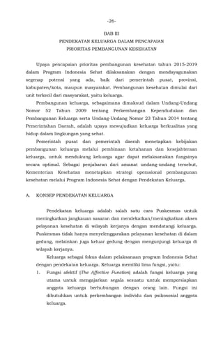 -26-
BAB III
PENDEKATAN KELUARGA DALAM PENCAPAIAN
PRIORITAS PEMBANGUNAN KESEHATAN
Upaya pencapaian prioritas pembangunan kesehatan tahun 2015-2019
dalam Program Indonesia Sehat dilaksanakan dengan mendayagunakan
segenap potensi yang ada, baik dari pemerintah pusat, provinsi,
kabupaten/kota, maupun masyarakat. Pembangunan kesehatan dimulai dari
unit terkecil dari masyarakat, yaitu keluarga.
Pembangunan keluarga, sebagaimana dimaksud dalam Undang-Undang
Nomor 52 Tahun 2009 tentang Perkembangan Kependudukan dan
Pembangunan Keluarga serta Undang-Undang Nomor 23 Tahun 2014 tentang
Pemerintahan Daerah, adalah upaya mewujudkan keluarga berkualitas yang
hidup dalam lingkungan yang sehat.
Pemerintah pusat dan pemerintah daerah menetapkan kebijakan
pembangunan keluarga melalui pembinaan ketahanan dan kesejahteraan
keluarga, untuk mendukung keluarga agar dapat melaksanakan fungsinya
secara optimal. Sebagai penjabaran dari amanat undang-undang tersebut,
Kementerian Kesehatan menetapkan strategi operasional pembangunan
kesehatan melalui Program Indonesia Sehat dengan Pendekatan Keluarga.
A. KONSEP PENDEKATAN KELUARGA
Pendekatan keluarga adalah salah satu cara Puskesmas untuk
meningkatkan jangkauan sasaran dan mendekatkan/meningkatkan akses
pelayanan kesehatan di wilayah kerjanya dengan mendatangi keluarga.
Puskesmas tidak hanya menyelenggarakan pelayanan kesehatan di dalam
gedung, melainkan juga keluar gedung dengan mengunjungi keluarga di
wilayah kerjanya.
Keluarga sebagai fokus dalam pelaksanaan program Indonesia Sehat
dengan pendekatan keluarga. Keluarga memiliki lima fungsi, yaitu:
1. Fungsi afektif (The Affective Function) adalah fungsi keluarga yang
utama untuk mengajarkan segala sesuatu untuk mempersiapkan
anggota keluarga berhubungan dengan orang lain. Fungsi ini
dibutuhkan untuk perkembangan individu dan psikososial anggota
keluarga.
 