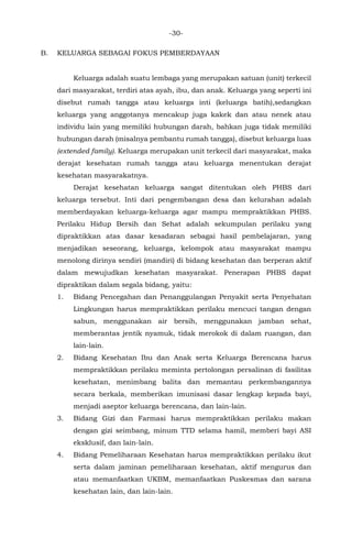 -30-
B. KELUARGA SEBAGAI FOKUS PEMBERDAYAAN
Keluarga adalah suatu lembaga yang merupakan satuan (unit) terkecil
dari masyarakat, terdiri atas ayah, ibu, dan anak. Keluarga yang seperti ini
disebut rumah tangga atau keluarga inti (keluarga batih),sedangkan
keluarga yang anggotanya mencakup juga kakek dan atau nenek atau
individu lain yang memiliki hubungan darah, bahkan juga tidak memiliki
hubungan darah (misalnya pembantu rumah tangga), disebut keluarga luas
(extended family). Keluarga merupakan unit terkecil dari masyarakat, maka
derajat kesehatan rumah tangga atau keluarga menentukan derajat
kesehatan masyarakatnya.
Derajat kesehatan keluarga sangat ditentukan oleh PHBS dari
keluarga tersebut. Inti dari pengembangan desa dan kelurahan adalah
memberdayakan keluarga-keluarga agar mampu mempraktikkan PHBS.
Perilaku Hidup Bersih dan Sehat adalah sekumpulan perilaku yang
dipraktikkan atas dasar kesadaran sebagai hasil pembelajaran, yang
menjadikan seseorang, keluarga, kelompok atau masyarakat mampu
menolong dirinya sendiri (mandiri) di bidang kesehatan dan berperan aktif
dalam mewujudkan kesehatan masyarakat. Penerapan PHBS dapat
dipraktikan dalam segala bidang, yaitu:
1. Bidang Pencegahan dan Penanggulangan Penyakit serta Penyehatan
Lingkungan harus mempraktikkan perilaku mencuci tangan dengan
sabun, menggunakan air bersih, menggunakan jamban sehat,
memberantas jentik nyamuk, tidak merokok di dalam ruangan, dan
lain-lain.
2. Bidang Kesehatan Ibu dan Anak serta Keluarga Berencana harus
mempraktikkan perilaku meminta pertolongan persalinan di fasilitas
kesehatan, menimbang balita dan memantau perkembangannya
secara berkala, memberikan imunisasi dasar lengkap kepada bayi,
menjadi aseptor keluarga berencana, dan lain-lain.
3. Bidang Gizi dan Farmasi harus mempraktikkan perilaku makan
dengan gizi seimbang, minum TTD selama hamil, memberi bayi ASI
eksklusif, dan lain-lain.
4. Bidang Pemeliharaan Kesehatan harus mempraktikkan perilaku ikut
serta dalam jaminan pemeliharaan kesehatan, aktif mengurus dan
atau memanfaatkan UKBM, memanfaatkan Puskesmas dan sarana
kesehatan lain, dan lain-lain.
 