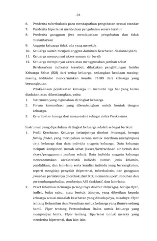-34-
6. Penderita tuberkulosis paru mendapatkan pengobatan sesuai standar
7. Penderita hipertensi melakukan pengobatan secara teratur
8. Penderita gangguan jiwa mendapatkan pengobatan dan tidak
ditelantarkan
9. Anggota keluarga tidak ada yang merokok
10. Keluarga sudah menjadi anggota Jaminan Kesehatan Nasional (JKN)
11. Keluarga mempunyai akses sarana air bersih
12. Keluarga mempunyai akses atau menggunakan jamban sehat
Berdasarkan indikator tersebut, dilakukan penghitungan Indeks
Keluarga Sehat (IKS) dari setiap keluarga, sedangkan keadaan masing-
masing indikator mencerminkan kondisi PHBS dari keluarga yang
bersangkutan.
Pelaksanaan pendekatan keluarga ini memiliki tiga hal yang harus
diadakan atau dikembangkan, yaitu:
1. Instrumen yang digunakan di tingkat keluarga.
2. Forum komunikasi yang dikembangkan untuk kontak dengan
keluarga.
3. Keterlibatan tenaga dari masyarakat sebagai mitra Puskesmas.
Instrumen yang diperlukan di tingkat keluarga adalah sebagai berikut:
1. Profil Kesehatan Keluarga (selanjutnya disebut Prokesga), berupa
family folder, yang merupakan sarana untuk merekam (menyimpan)
data keluarga dan data individu anggota keluarga. Data keluarga
meliputi komponen rumah sehat (akses/ketersediaan air bersih dan
akses/penggunaan jamban sehat). Data individu anggota keluarga
mencantumkan karakteristik individu (umur, jenis kelamin,
pendidikan, dan lain-lain) serta kondisi individu yang bersangkutan,
seperti mengidap penyakit (hipertensi, tuberkulosis, dan gangguan
jiwa) dan perilakunya (merokok, ikut KB, memantau pertumbuhan dan
perkembanganbalita, pemberian ASI eksklusif, dan lain-lain).
2. Paket Informasi Keluarga (selanjutnya disebut Pinkesga), berupa flyer,
leaflet, buku saku, atau bentuk lainnya, yang diberikan kepada
keluarga sesuai masalah kesehatan yang dihadapinya, misalnya: Flyer
tentang Kehamilan dan Persalinan untuk keluarga yang ibunya sedang
hamil, Flyer tentang Pertumbuhan Balita untuk keluarga yang
mempunyai balita, Flyer tentang Hipertensi untuk mereka yang
menderita hipertensi, dan lain-lain.
 