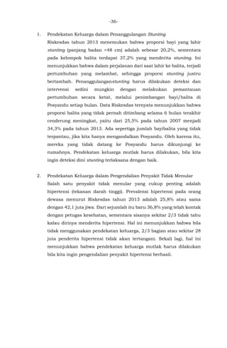 -36-
1. Pendekatan Keluarga dalam Penanggulangan Stunting
Riskesdas tahun 2013 menemukan bahwa proporsi bayi yang lahir
stunting (panjang badan <48 cm) adalah sebesar 20,2%, sementara
pada kelompok balita terdapat 37,2% yang menderita stunting. Ini
menunjukkan bahwa dalam perjalanan dari saat lahir ke balita, terjadi
pertumbuhan yang melambat, sehingga proporsi stunting justru
bertambah. Penanggulanganstunting harus dilakukan deteksi dan
intervensi sedini mungkin dengan melakukan pemantauan
pertumbuhan secara ketat, melalui penimbangan bayi/balita di
Posyandu setiap bulan. Data Riskesdas ternyata menunjukkan bahwa
proporsi balita yang tidak pernah ditimbang selama 6 bulan terakhir
cenderung meningkat, yaitu dari 25,5% pada tahun 2007 menjadi
34,3% pada tahun 2013. Ada sepertiga jumlah bayibalita yang tidak
terpantau, jika kita hanya mengandalkan Posyandu. Oleh karena itu,
mereka yang tidak datang ke Posyandu harus dikunjungi ke
rumahnya. Pendekatan keluarga mutlak harus dilakukan, bila kita
ingin deteksi dini stunting terlaksana dengan baik.
2. Pendekatan Keluarga dalam Pengendalian Penyakit Tidak Menular
Salah satu penyakit tidak menular yang cukup penting adalah
hipertensi (tekanan darah tinggi). Prevalensi hipertensi pada orang
dewasa menurut Riskesdas tahun 2013 adalah 25,8% atau sama
dengan 42,1 juta jiwa. Dari sejumlah itu baru 36,8% yang telah kontak
dengan petugas kesehatan, sementara sisanya sekitar 2/3 tidak tahu
kalau dirinya menderita hipertensi. Hal ini menunjukkan bahwa bila
tidak menggunakan pendekatan keluarga, 2/3 bagian atau sekitar 28
juta penderita hipertensi tidak akan tertangani. Sekali lagi, hal ini
menunjukkan bahwa pendekatan keluarga mutlak harus dilakukan
bila kita ingin pengendalian penyakit hipertensi berhasil.
 