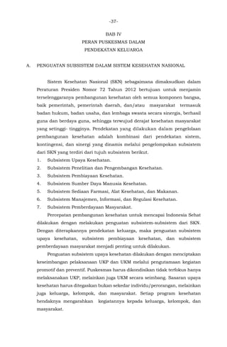 -37-
BAB IV
PERAN PUSKESMAS DALAM
PENDEKATAN KELUARGA
A. PENGUATAN SUBSISTEM DALAM SISTEM KESEHATAN NASIONAL
Sistem Kesehatan Nasional (SKN) sebagaimana dimaksudkan dalam
Peraturan Presiden Nomor 72 Tahun 2012 bertujuan untuk menjamin
terselenggaranya pembangunan kesehatan oleh semua komponen bangsa,
baik pemerintah, pemerintah daerah, dan/atau masyarakat termasuk
badan hukum, badan usaha, dan lembaga swasta secara sinergis, berhasil
guna dan berdaya guna, sehingga terwujud derajat kesehatan masyarakat
yang setinggi- tingginya. Pendekatan yang dilakukan dalam pengelolaan
pembangunan kesehatan adalah kombinasi dari pendekatan sistem,
kontingensi, dan sinergi yang dinamis melalui pengelompokan subsistem
dari SKN yang terdiri dari tujuh subsistem berikut.
1. Subsistem Upaya Kesehatan.
2. Subsistem Penelitian dan Pengembangan Kesehatan.
3. Subsistem Pembiayaan Kesehatan.
4. Subsistem Sumber Daya Manusia Kesehatan.
5. Subsistem Sediaan Farmasi, Alat Kesehatan, dan Makanan.
6. Subsistem Manajemen, Informasi, dan Regulasi Kesehatan.
7. Subsistem Pemberdayaan Masyarakat.
Percepatan pembangunan kesehatan untuk mencapai Indonesia Sehat
dilakukan dengan melakukan penguatan subsistem-subsistem dari SKN.
Dengan diterapkannya pendekatan keluarga, maka penguatan subsistem
upaya kesehatan, subsistem pembiayaan kesehatan, dan subsistem
pemberdayaan masyarakat menjadi penting untuk dilakukan.
Penguatan subsistem upaya kesehatan dilakukan dengan menciptakan
keseimbangan pelaksanaan UKP dan UKM melalui pengutamaan kegiatan
promotif dan preventif. Puskesmas harus dikondisikan tidak terfokus hanya
melaksanakan UKP, melainkan juga UKM secara seimbang. Sasaran upaya
kesehatan harus ditegaskan bukan sekedar individu/perorangan, melainkan
juga keluarga, kelompok, dan masyarakat. Setiap program kesehatan
hendaknya mengarahkan kegiatannya kepada keluarga, kelompok, dan
masyarakat.
 
