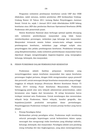 -38-
Penguatan subsistem pembiayaan kesehatan untuk UKP dan UKM
dilakukan, salah satunya, melalui pemberian JKN berdasarkan Undang-
Undang Nomor 24 Tahun 2011 tentang Badan Penyelenggara Jaminan
Sosial. Untuk itu, sejak 1 Januari 2014 telah diberlakukan SJSN bidang
kesehatan atau JKN dan pemberian Bantuan Operasional Kesehatan (BOK)
Puskesmas oleh pemerintah pusat.
Sistem Kesehatan Nasional akan berfungsi optimal apabila ditunjang
oleh subsistem pemberdayaan masyarakat yang tidak hanya
memberdayakan perorangan, melainkan juga keluarga dan masyarakat.
Masyarakat termasuk swasta bukan semata-mata sebagai sasaran
pembangunan kesehatan, melainkan juga sebagai subjek atau
penyelenggara dan pelaku pembangunan kesehatan. Pendekatan keluarga
yang diimplementasikan, maka subsistem pemberdayaan masyarakat harus
diperkuat dengan mengembangkan kegiatan-kegiatan yang menjangkau
keluarga, kelompok, dan masyarakat.
B. PERAN PUSKESMAS DALAM PEMBANGUNAN KESEHATAN
Puskesmas adalah fasilitas pelayanan kesehatan yang
menyelenggarakan upaya kesehatan masyarakat dan upaya kesehatan
perorangan tingkat pertama, dengan lebih mengutamakan upaya promotif
dan preventif, untuk mencapai derajat kesehatan masyarakat yang setinggi-
tingginya di wilayah kerjanya (Peraturan Menteri Kesehatan Nomor 75
Tahun 2014 tentang Pusat Kesehatan Masyarakat). Puskesmas
bertanggung jawab atas satu wilayah administrasi pemerintahan, yakni
kecamatan atau bagian dari kecamatan. Di setiap kecamatan harus
terdapat minimal satu Puskesmas. Untuk membangun dan menentukan
wilayah kerja Puskesmas, faktor wilayah, kondisi geografis, dan
kepadatan/jumlah penduduk merupakan dasar pertimbangan.
Penyelenggaraan Puskesmas terdapat 6 (enam) prinsip berikut yang harus
ditaati:
1. Prinsip Paradigma Sehat
Berdasarkan prinsip paradigma sehat, Puskesmas wajib mendorong
seluruh pemangku kepentingan untuk berkomitmen dalam upaya
mencegah dan mengurangi risiko kesehatan yang dihadapi individu,
keluarga, kelompok, dan masyarakat. Paradigma adalah cara pandang
orang terhadap diri dan lingkungannya, yang akan memengaruhinya
 
