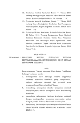 -4-
18. Peraturan Menteri Kesehatan Nomor 71 Tahun 2015
tentang Penanggulangan Penyakit Tidak Menular (Berita
Negara Republik Indonesia Tahun 2015 Nomor 1775);
19. Peraturan Menteri Kesehatan Nomor 74 Tahun 2015
tentang Upaya Peningkatan Kesehatan dan Pencegahan
Penyakit (Berita Negara Republik Indonesia Tahun 2015
Nomor 1755);
20. Peraturan Menteri Kesehatan Republik Indonesia Nomor
21 Tahun 2016 Tentang Penggunaan Dana Kapitasi
Jaminan Kesehatan Nasional Untuk Jasa Pelayanan
Kesehatan Dan Dukungan Biaya Operasional Pada
Fasilitas Kesehatan Tingkat Pertama Milik Pemerintah
Daerah (Berita Negara Republik Indonesia Tahun 2016
Nomor 761);
MEMUTUSKAN:
Menetapkan : PERATURAN MENTERI KESEHATAN TENTANG
PENYELENGGARAAN PROGRAM INDONESIA SEHAT DENGAN
PENDEKATAN KELUARGA.
Pasal 1
Penyelenggaraan Program Indonesia Sehat dengan Pendekatan
Keluarga bertujuan untuk:
a. meningkatkan akses keluarga berserta anggotanya
terhadap pelayanan kesehatan yang komprehensif,
meliputi pelayanan promotif dan preventif serta
pelayanan kuratif dan rehabilitatif dasar;
b. mendukung pencapaian standar pelayanan minimal
kabupaten/kota; melalui peningkatan akses dan skrining
kesehatan;
c. mendukung pelaksanaan jaminan kesehatan nasional
dengan meningkatkan kesadaran masyarakat untuk
menjadi peserta Jaminan Kesehatan Nasional; dan
d. mendukung tercapainya tujuan Program Indonesia Sehat
dalam rencana strategis Kementerian Kesehatan Tahun
2015-2019.
 