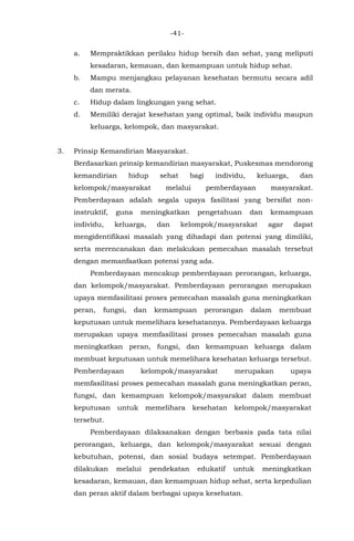 -41-
a. Mempraktikkan perilaku hidup bersih dan sehat, yang meliputi
kesadaran, kemauan, dan kemampuan untuk hidup sehat.
b. Mampu menjangkau pelayanan kesehatan bermutu secara adil
dan merata.
c. Hidup dalam lingkungan yang sehat.
d. Memiliki derajat kesehatan yang optimal, baik individu maupun
keluarga, kelompok, dan masyarakat.
3. Prinsip Kemandirian Masyarakat.
Berdasarkan prinsip kemandirian masyarakat, Puskesmas mendorong
kemandirian hidup sehat bagi individu, keluarga, dan
kelompok/masyarakat melalui pemberdayaan masyarakat.
Pemberdayaan adalah segala upaya fasilitasi yang bersifat non-
instruktif, guna meningkatkan pengetahuan dan kemampuan
individu, keluarga, dan kelompok/masyarakat agar dapat
mengidentifikasi masalah yang dihadapi dan potensi yang dimiliki,
serta merencanakan dan melakukan pemecahan masalah tersebut
dengan memanfaatkan potensi yang ada.
Pemberdayaan mencakup pemberdayaan perorangan, keluarga,
dan kelompok/masyarakat. Pemberdayaan perorangan merupakan
upaya memfasilitasi proses pemecahan masalah guna meningkatkan
peran, fungsi, dan kemampuan perorangan dalam membuat
keputusan untuk memelihara kesehatannya. Pemberdayaan keluarga
merupakan upaya memfasilitasi proses pemecahan masalah guna
meningkatkan peran, fungsi, dan kemampuan keluarga dalam
membuat keputusan untuk memelihara kesehatan keluarga tersebut.
Pemberdayaan kelompok/masyarakat merupakan upaya
memfasilitasi proses pemecahan masalah guna meningkatkan peran,
fungsi, dan kemampuan kelompok/masyarakat dalam membuat
keputusan untuk memelihara kesehatan kelompok/masyarakat
tersebut.
Pemberdayaan dilaksanakan dengan berbasis pada tata nilai
perorangan, keluarga, dan kelompok/masyarakat sesuai dengan
kebutuhan, potensi, dan sosial budaya setempat. Pemberdayaan
dilakukan melalui pendekatan edukatif untuk meningkatkan
kesadaran, kemauan, dan kemampuan hidup sehat, serta kepedulian
dan peran aktif dalam berbagai upaya kesehatan.
 