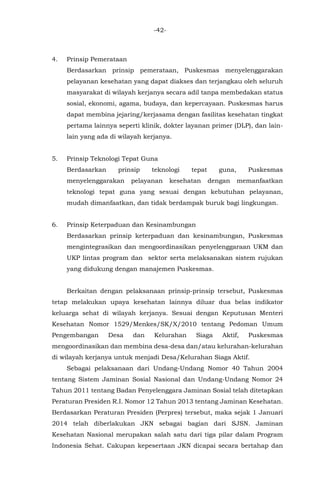 -42-
4. Prinsip Pemerataan
Berdasarkan prinsip pemerataan, Puskesmas menyelenggarakan
pelayanan kesehatan yang dapat diakses dan terjangkau oleh seluruh
masyarakat di wilayah kerjanya secara adil tanpa membedakan status
sosial, ekonomi, agama, budaya, dan kepercayaan. Puskesmas harus
dapat membina jejaring/kerjasama dengan fasilitas kesehatan tingkat
pertama lainnya seperti klinik, dokter layanan primer (DLP), dan lain-
lain yang ada di wilayah kerjanya.
5. Prinsip Teknologi Tepat Guna
Berdasarkan prinsip teknologi tepat guna, Puskesmas
menyelenggarakan pelayanan kesehatan dengan memanfaatkan
teknologi tepat guna yang sesuai dengan kebutuhan pelayanan,
mudah dimanfaatkan, dan tidak berdampak buruk bagi lingkungan.
6. Prinsip Keterpaduan dan Kesinambungan
Berdasarkan prinsip keterpaduan dan kesinambungan, Puskesmas
mengintegrasikan dan mengoordinasikan penyelenggaraan UKM dan
UKP lintas program dan sektor serta melaksanakan sistem rujukan
yang didukung dengan manajemen Puskesmas.
Berkaitan dengan pelaksanaan prinsip-prinsip tersebut, Puskesmas
tetap melakukan upaya kesehatan lainnya diluar dua belas indikator
keluarga sehat di wilayah kerjanya. Sesuai dengan Keputusan Menteri
Kesehatan Nomor 1529/Menkes/SK/X/2010 tentang Pedoman Umum
Pengembangan Desa dan Kelurahan Siaga Aktif, Puskesmas
mengoordinasikan dan membina desa-desa dan/atau kelurahan-kelurahan
di wilayah kerjanya untuk menjadi Desa/Kelurahan Siaga Aktif.
Sebagai pelaksanaan dari Undang-Undang Nomor 40 Tahun 2004
tentang Sistem Jaminan Sosial Nasional dan Undang-Undang Nomor 24
Tahun 2011 tentang Badan Penyelenggara Jaminan Sosial telah ditetapkan
Peraturan Presiden R.I. Nomor 12 Tahun 2013 tentang Jaminan Kesehatan.
Berdasarkan Peraturan Presiden (Perpres) tersebut, maka sejak 1 Januari
2014 telah diberlakukan JKN sebagai bagian dari SJSN. Jaminan
Kesehatan Nasional merupakan salah satu dari tiga pilar dalam Program
Indonesia Sehat. Cakupan kepesertaan JKN dicapai secara bertahap dan
 