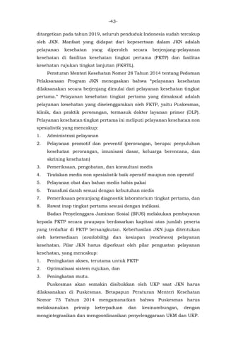 -43-
ditargetkan pada tahun 2019, seluruh penduduk Indonesia sudah tercakup
oleh JKN. Manfaat yang didapat dari kepesertaan dalam JKN adalah
pelayanan kesehatan yang diperoleh secara berjenjang–pelayanan
kesehatan di fasilitas kesehatan tingkat pertama (FKTP) dan fasilitas
kesehatan rujukan tingkat lanjutan (FKRTL).
Peraturan Menteri Kesehatan Nomor 28 Tahun 2014 tentang Pedoman
Pelaksanaan Program JKN menegaskan bahwa “pelayanan kesehatan
dilaksanakan secara berjenjang dimulai dari pelayanan kesehatan tingkat
pertama.” Pelayanan kesehatan tingkat pertama yang dimaksud adalah
pelayanan kesehatan yang diselenggarakan oleh FKTP, yaitu Puskesmas,
klinik, dan praktik perorangan, termasuk dokter layanan primer (DLP).
Pelayanan kesehatan tingkat pertama ini meliputi pelayanan kesehatan non
spesialistik yang mencakup:
1. Administrasi pelayanan
2. Pelayanan promotif dan preventif (perorangan, berupa: penyuluhan
kesehatan perorangan, imunisasi dasar, keluarga berencana, dan
skrining kesehatan)
3. Pemeriksaan, pengobatan, dan konsultasi medis
4. Tindakan medis non spesialistik baik operatif maupun non operatif
5. Pelayanan obat dan bahan medis habis pakai
6. Transfusi darah sesuai dengan kebutuhan medis
7. Pemeriksaan penunjang diagnostik laboratorium tingkat pertama, dan
8. Rawat inap tingkat pertama sesuai dengan indikasi.
Badan Penyelenggara Jaminan Sosial (BPJS) melakukan pembayaran
kepada FKTP secara praupaya berdasarkan kapitasi atas jumlah peserta
yang terdaftar di FKTP bersangkutan. Keberhasilan JKN juga ditentukan
oleh ketersediaan (availability) dan kesiapan (readiness) pelayanan
kesehatan. Pilar JKN harus diperkuat oleh pilar penguatan pelayanan
kesehatan, yang mencakup:
1. Peningkatan akses, terutama untuk FKTP
2. Optimalisasi sistem rujukan, dan
3. Peningkatan mutu.
Puskesmas akan semakin disibukkan oleh UKP saat JKN harus
dilaksanakan di Puskesmas. Betapapun Peraturan Menteri Kesehatan
Nomor 75 Tahun 2014 mengamanatkan bahwa Puskesmas harus
melaksanakan prinsip keterpaduan dan kesinambungan, dengan
mengintegrasikan dan mengoordinasikan penyelenggaraan UKM dan UKP.
 