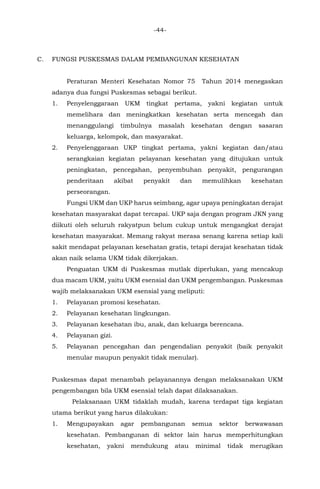 -44-
C. FUNGSI PUSKESMAS DALAM PEMBANGUNAN KESEHATAN
Peraturan Menteri Kesehatan Nomor 75 Tahun 2014 menegaskan
adanya dua fungsi Puskesmas sebagai berikut.
1. Penyelenggaraan UKM tingkat pertama, yakni kegiatan untuk
memelihara dan meningkatkan kesehatan serta mencegah dan
menanggulangi timbulnya masalah kesehatan dengan sasaran
keluarga, kelompok, dan masyarakat.
2. Penyelenggaraan UKP tingkat pertama, yakni kegiatan dan/atau
serangkaian kegiatan pelayanan kesehatan yang ditujukan untuk
peningkatan, pencegahan, penyembuhan penyakit, pengurangan
penderitaan akibat penyakit dan memulihkan kesehatan
perseorangan.
Fungsi UKM dan UKP harus seimbang, agar upaya peningkatan derajat
kesehatan masyarakat dapat tercapai. UKP saja dengan program JKN yang
diikuti oleh seluruh rakyatpun belum cukup untuk mengangkat derajat
kesehatan masyarakat. Memang rakyat merasa senang karena setiap kali
sakit mendapat pelayanan kesehatan gratis, tetapi derajat kesehatan tidak
akan naik selama UKM tidak dikerjakan.
Penguatan UKM di Puskesmas mutlak diperlukan, yang mencakup
dua macam UKM, yaitu UKM esensial dan UKM pengembangan. Puskesmas
wajib melaksanakan UKM esensial yang meliputi:
1. Pelayanan promosi kesehatan.
2. Pelayanan kesehatan lingkungan.
3. Pelayanan kesehatan ibu, anak, dan keluarga berencana.
4. Pelayanan gizi.
5. Pelayanan pencegahan dan pengendalian penyakit (baik penyakit
menular maupun penyakit tidak menular).
Puskesmas dapat menambah pelayanannya dengan melaksanakan UKM
pengembangan bila UKM esensial telah dapat dilaksanakan.
Pelaksanaan UKM tidaklah mudah, karena terdapat tiga kegiatan
utama berikut yang harus dilakukan:
1. Mengupayakan agar pembangunan semua sektor berwawasan
kesehatan. Pembangunan di sektor lain harus memperhitungkan
kesehatan, yakni mendukung atau minimal tidak merugikan
 