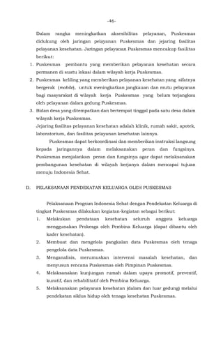 -46-
Dalam rangka meningkatkan aksesibilitas pelayanan, Puskesmas
didukung oleh jaringan pelayanan Puskesmas dan jejaring fasilitas
pelayanan kesehatan. Jaringan pelayanan Puskesmas mencakup fasilitas
berikut:
1. Puskesmas pembantu yang memberikan pelayanan kesehatan secara
permanen di suatu lokasi dalam wilayah kerja Puskesmas.
2. Puskesmas keliling yang memberikan pelayanan kesehatan yang sifatnya
bergerak (mobile), untuk meningkatkan jangkauan dan mutu pelayanan
bagi masyarakat di wilayah kerja Puskesmas yang belum terjangkau
oleh pelayanan dalam gedung Puskesmas.
3. Bidan desa yang ditempatkan dan bertempat tinggal pada satu desa dalam
wilayah kerja Puskesmas.
Jejaring fasilitas pelayanan kesehatan adalah klinik, rumah sakit, apotek,
laboratorium, dan fasilitas pelayanan kesehatan lainnya.
Puskesmas dapat berkoordinasi dan memberikan instruksi langsung
kepada jaringannya dalam melaksanakan peran dan fungsinya.
Puskesmas menjalankan peran dan fungsinya agar dapat melaksanakan
pembangunan kesehatan di wilayah kerjanya dalam mencapai tujuan
menuju Indonesia Sehat.
D. PELAKSANAAN PENDEKATAN KELUARGA OLEH PUSKESMAS
Pelaksanaan Program Indonesia Sehat dengan Pendekatan Keluarga di
tingkat Puskesmas dilakukan kegiatan-kegiatan sebagai berikut:
1. Melakukan pendataan kesehatan seluruh anggota keluarga
menggunakan Prokesga oleh Pembina Keluarga (dapat dibantu oleh
kader kesehatan).
2. Membuat dan mengelola pangkalan data Puskesmas oleh tenaga
pengelola data Puskesmas.
3. Menganalisis, merumuskan intervensi masalah kesehatan, dan
menyusun rencana Puskesmas oleh Pimpinan Puskesmas.
4. Melaksanakan kunjungan rumah dalam upaya promotif, preventif,
kuratif, dan rehabilitatif oleh Pembina Keluarga.
5. Melaksanakan pelayanan kesehatan (dalam dan luar gedung) melalui
pendekatan siklus hidup oleh tenaga kesehatan Puskesmas.
 