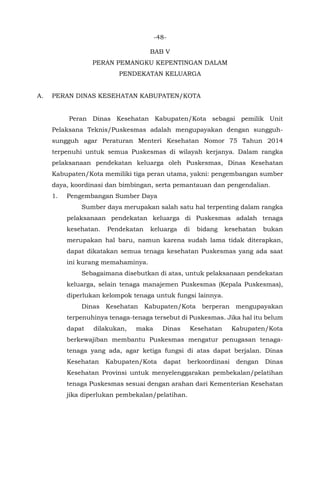 -48-
BAB V
PERAN PEMANGKU KEPENTINGAN DALAM
PENDEKATAN KELUARGA
A. PERAN DINAS KESEHATAN KABUPATEN/KOTA
Peran Dinas Kesehatan Kabupaten/Kota sebagai pemilik Unit
Pelaksana Teknis/Puskesmas adalah mengupayakan dengan sungguh-
sungguh agar Peraturan Menteri Kesehatan Nomor 75 Tahun 2014
terpenuhi untuk semua Puskesmas di wilayah kerjanya. Dalam rangka
pelaksanaan pendekatan keluarga oleh Puskesmas, Dinas Kesehatan
Kabupaten/Kota memiliki tiga peran utama, yakni: pengembangan sumber
daya, koordinasi dan bimbingan, serta pemantauan dan pengendalian.
1. Pengembangan Sumber Daya
Sumber daya merupakan salah satu hal terpenting dalam rangka
pelaksanaan pendekatan keluarga di Puskesmas adalah tenaga
kesehatan. Pendekatan keluarga di bidang kesehatan bukan
merupakan hal baru, namun karena sudah lama tidak diterapkan,
dapat dikatakan semua tenaga kesehatan Puskesmas yang ada saat
ini kurang memahaminya.
Sebagaimana disebutkan di atas, untuk pelaksanaan pendekatan
keluarga, selain tenaga manajemen Puskesmas (Kepala Puskesmas),
diperlukan kelompok tenaga untuk fungsi lainnya.
Dinas Kesehatan Kabupaten/Kota berperan mengupayakan
terpenuhinya tenaga-tenaga tersebut di Puskesmas. Jika hal itu belum
dapat dilakukan, maka Dinas Kesehatan Kabupaten/Kota
berkewajiban membantu Puskesmas mengatur penugasan tenaga-
tenaga yang ada, agar ketiga fungsi di atas dapat berjalan. Dinas
Kesehatan Kabupaten/Kota dapat berkoordinasi dengan Dinas
Kesehatan Provinsi untuk menyelenggarakan pembekalan/pelatihan
tenaga Puskesmas sesuai dengan arahan dari Kementerian Kesehatan
jika diperlukan pembekalan/pelatihan.
 
