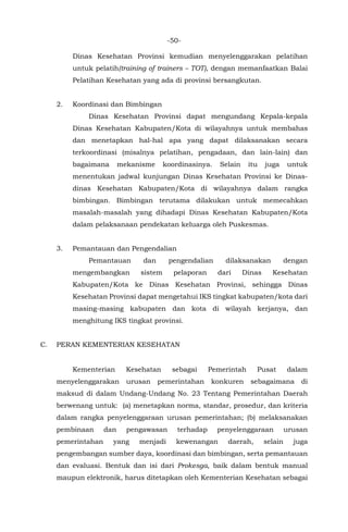-50-
Dinas Kesehatan Provinsi kemudian menyelenggarakan pelatihan
untuk pelatih(training of trainers – TOT), dengan memanfaatkan Balai
Pelatihan Kesehatan yang ada di provinsi bersangkutan.
2. Koordinasi dan Bimbingan
Dinas Kesehatan Provinsi dapat mengundang Kepala-kepala
Dinas Kesehatan Kabupaten/Kota di wilayahnya untuk membahas
dan menetapkan hal-hal apa yang dapat dilaksanakan secara
terkoordinasi (misalnya pelatihan, pengadaan, dan lain-lain) dan
bagaimana mekanisme koordinasinya. Selain itu juga untuk
menentukan jadwal kunjungan Dinas Kesehatan Provinsi ke Dinas-
dinas Kesehatan Kabupaten/Kota di wilayahnya dalam rangka
bimbingan. Bimbingan terutama dilakukan untuk memecahkan
masalah-masalah yang dihadapi Dinas Kesehatan Kabupaten/Kota
dalam pelaksanaan pendekatan keluarga oleh Puskesmas.
3. Pemantauan dan Pengendalian
Pemantauan dan pengendalian dilaksanakan dengan
mengembangkan sistem pelaporan dari Dinas Kesehatan
Kabupaten/Kota ke Dinas Kesehatan Provinsi, sehingga Dinas
Kesehatan Provinsi dapat mengetahui IKS tingkat kabupaten/kota dari
masing-masing kabupaten dan kota di wilayah kerjanya, dan
menghitung IKS tingkat provinsi.
C. PERAN KEMENTERIAN KESEHATAN
Kementerian Kesehatan sebagai Pemerintah Pusat dalam
menyelenggarakan urusan pemerintahan konkuren sebagaimana di
maksud di dalam Undang-Undang No. 23 Tentang Pemerintahan Daerah
berwenang untuk: (a) menetapkan norma, standar, prosedur, dan kriteria
dalam rangka penyelenggaraan urusan pemerintahan; (b) melaksanakan
pembinaan dan pengawasan terhadap penyelenggaraan urusan
pemerintahan yang menjadi kewenangan daerah, selain juga
pengembangan sumber daya, koordinasi dan bimbingan, serta pemantauan
dan evaluasi. Bentuk dan isi dari Prokesga, baik dalam bentuk manual
maupun elektronik, harus ditetapkan oleh Kementerian Kesehatan sebagai
 