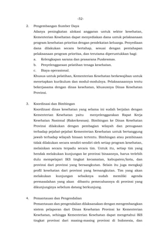 -52-
2. Pengembangan Sumber Daya
Adanya peningkatan alokasi anggaran untuk sektor kesehatan,
Kementerian Kesehatan dapat menyediakan dana untuk pelaksanaan
program kesehatan prioritas dengan pendekatan keluarga. Penyediaan
dana dilakukan secara bertahap, sesuai dengan pentahapan
pelaksanaan program prioritas, dan terutama diperuntukkan bagi:
a. Kelengkapan sarana dan prasarana Puskesmas.
b. Penyelenggaraan pelatihan tenaga kesehatan.
c. Biaya operasional.
Khusus untuk pelatihan, Kementerian Kesehatan berkewajiban untuk
menetapkan kurikulum dan modul-modulnya. Pelaksanaannya tentu
bekerjasama dengan dinas kesehatan, khususnya Dinas Kesehatan
Provinsi.
3. Koordinasi dan Bimbingan
Koordinasi dinas kesehatan yang selama ini sudah berjalan dengan
Kementerian Kesehatan yaitu menyelenggarakan Rapat Kerja
Kesehatan Nasional (Rakerkesnas). Bimbingan ke Dinas Kesehatan
Provinsi dilakukan dengan pembagian wilayah dan penugasan
terhadap pejabat-pejabat Kementerian Kesehatan untuk bertanggung
jawab terhadap wilayah binaan tertentu. Bimbingan atau pembinaan
tidak dilakukan secara sendiri-sendiri oleh setiap program kesehatan,
melainkan secara terpadu secara tim. Untuk itu, setiap tim yang
hendak melakukan kunjungan ke provinsi binaannya, harus terlebih
dulu mempelajari IKS tingkat kecamatan, kabupaten/kota, dan
provinsi dari provinsi yang bersangkutan. Selain itu juga mengkaji
profil kesehatan dari provinsi yang bersangkutan. Tim yang akan
melakukan kunjungan sebaiknya sudah memiliki agenda
permasalahan yang akan dibantu pemecahannya di provinsi yang
dikunjunginya sebelum datang berkunjung.
4. Pemantauan dan Pengendalian
Pemantauan dan pengendalian dilaksanakan dengan mengembangkan
sistem pelaporan dari Dinas Kesehatan Provinsi ke Kementerian
Kesehatan, sehingga Kementerian Kesehatan dapat mengetahui IKS
tingkat provinsi dari masing-masing provinsi di Indonesia, dan
 