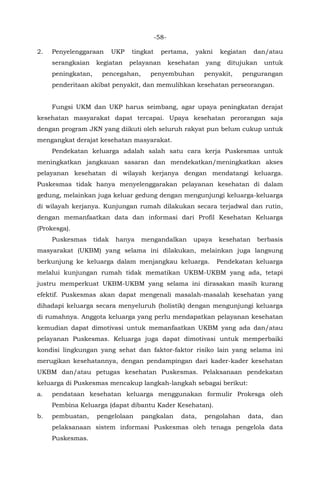 -58-
2. Penyelenggaraan UKP tingkat pertama, yakni kegiatan dan/atau
serangkaian kegiatan pelayanan kesehatan yang ditujukan untuk
peningkatan, pencegahan, penyembuhan penyakit, pengurangan
penderitaan akibat penyakit, dan memulihkan kesehatan perseorangan.
Fungsi UKM dan UKP harus seimbang, agar upaya peningkatan derajat
kesehatan masyarakat dapat tercapai. Upaya kesehatan perorangan saja
dengan program JKN yang diikuti oleh seluruh rakyat pun belum cukup untuk
mengangkat derajat kesehatan masyarakat.
Pendekatan keluarga adalah salah satu cara kerja Puskesmas untuk
meningkatkan jangkauan sasaran dan mendekatkan/meningkatkan akses
pelayanan kesehatan di wilayah kerjanya dengan mendatangi keluarga.
Puskesmas tidak hanya menyelenggarakan pelayanan kesehatan di dalam
gedung, melainkan juga keluar gedung dengan mengunjungi keluarga-keluarga
di wilayah kerjanya. Kunjungan rumah dilakukan secara terjadwal dan rutin,
dengan memanfaatkan data dan informasi dari Profil Kesehatan Keluarga
(Prokesga).
Puskesmas tidak hanya mengandalkan upaya kesehatan berbasis
masyarakat (UKBM) yang selama ini dilakukan, melainkan juga langsung
berkunjung ke keluarga dalam menjangkau keluarga. Pendekatan keluarga
melalui kunjungan rumah tidak mematikan UKBM-UKBM yang ada, tetapi
justru memperkuat UKBM-UKBM yang selama ini dirasakan masih kurang
efektif. Puskesmas akan dapat mengenali masalah-masalah kesehatan yang
dihadapi keluarga secara menyeluruh (holistik) dengan mengunjungi keluarga
di rumahnya. Anggota keluarga yang perlu mendapatkan pelayanan kesehatan
kemudian dapat dimotivasi untuk memanfaatkan UKBM yang ada dan/atau
pelayanan Puskesmas. Keluarga juga dapat dimotivasi untuk memperbaiki
kondisi lingkungan yang sehat dan faktor-faktor risiko lain yang selama ini
merugikan kesehatannya, dengan pendampingan dari kader-kader kesehatan
UKBM dan/atau petugas kesehatan Puskesmas. Pelaksanaan pendekatan
keluarga di Puskesmas mencakup langkah-langkah sebagai berikut:
a. pendataan kesehatan keluarga menggunakan formulir Prokesga oleh
Pembina Keluarga (dapat dibantu Kader Kesehatan).
b. pembuatan, pengelolaan pangkalan data, pengolahan data, dan
pelaksanaan sistem informasi Puskesmas oleh tenaga pengelola data
Puskesmas.
 