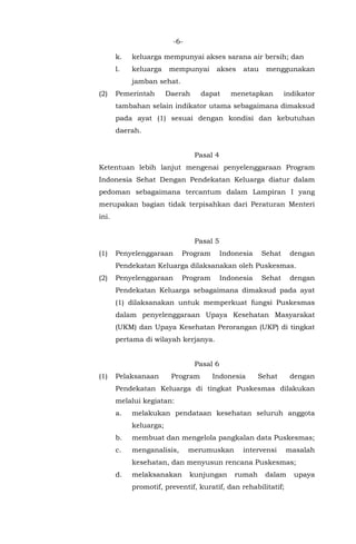 -6-
k. keluarga mempunyai akses sarana air bersih; dan
l. keluarga mempunyai akses atau menggunakan
jamban sehat.
(2) Pemerintah Daerah dapat menetapkan indikator
tambahan selain indikator utama sebagaimana dimaksud
pada ayat (1) sesuai dengan kondisi dan kebutuhan
daerah.
Pasal 4
Ketentuan lebih lanjut mengenai penyelenggaraan Program
Indonesia Sehat Dengan Pendekatan Keluarga diatur dalam
pedoman sebagaimana tercantum dalam Lampiran I yang
merupakan bagian tidak terpisahkan dari Peraturan Menteri
ini.
Pasal 5
(1) Penyelenggaraan Program Indonesia Sehat dengan
Pendekatan Keluarga dilaksanakan oleh Puskesmas.
(2) Penyelenggaraan Program Indonesia Sehat dengan
Pendekatan Keluarga sebagaimana dimaksud pada ayat
(1) dilaksanakan untuk memperkuat fungsi Puskesmas
dalam penyelenggaraan Upaya Kesehatan Masyarakat
(UKM) dan Upaya Kesehatan Perorangan (UKP) di tingkat
pertama di wilayah kerjanya.
Pasal 6
(1) Pelaksanaan Program Indonesia Sehat dengan
Pendekatan Keluarga di tingkat Puskesmas dilakukan
melalui kegiatan:
a. melakukan pendataan kesehatan seluruh anggota
keluarga;
b. membuat dan mengelola pangkalan data Puskesmas;
c. menganalisis, merumuskan intervensi masalah
kesehatan, dan menyusun rencana Puskesmas;
d. melaksanakan kunjungan rumah dalam upaya
promotif, preventif, kuratif, dan rehabilitatif;
 