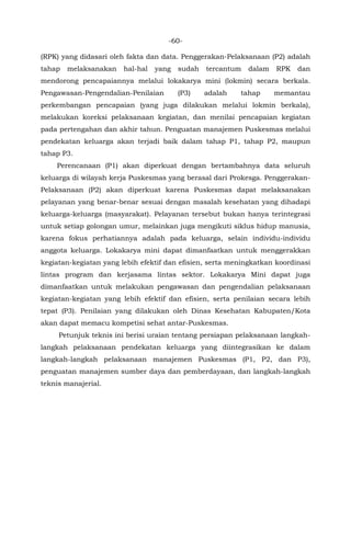 -60-
(RPK) yang didasari oleh fakta dan data. Penggerakan-Pelaksanaan (P2) adalah
tahap melaksanakan hal-hal yang sudah tercantum dalam RPK dan
mendorong pencapaiannya melalui lokakarya mini (lokmin) secara berkala.
Pengawasan-Pengendalian-Penilaian (P3) adalah tahap memantau
perkembangan pencapaian (yang juga dilakukan melalui lokmin berkala),
melakukan koreksi pelaksanaan kegiatan, dan menilai pencapaian kegiatan
pada pertengahan dan akhir tahun. Penguatan manajemen Puskesmas melalui
pendekatan keluarga akan terjadi baik dalam tahap P1, tahap P2, maupun
tahap P3.
Perencanaan (P1) akan diperkuat dengan bertambahnya data seluruh
keluarga di wilayah kerja Puskesmas yang berasal dari Prokesga. Penggerakan-
Pelaksanaan (P2) akan diperkuat karena Puskesmas dapat melaksanakan
pelayanan yang benar-benar sesuai dengan masalah kesehatan yang dihadapi
keluarga-keluarga (masyarakat). Pelayanan tersebut bukan hanya terintegrasi
untuk setiap golongan umur, melainkan juga mengikuti siklus hidup manusia,
karena fokus perhatiannya adalah pada keluarga, selain individu-individu
anggota keluarga. Lokakarya mini dapat dimanfaatkan untuk menggerakkan
kegiatan-kegiatan yang lebih efektif dan efisien, serta meningkatkan koordinasi
lintas program dan kerjasama lintas sektor. Lokakarya Mini dapat juga
dimanfaatkan untuk melakukan pengawasan dan pengendalian pelaksanaan
kegiatan-kegiatan yang lebih efektif dan efisien, serta penilaian secara lebih
tepat (P3). Penilaian yang dilakukan oleh Dinas Kesehatan Kabupaten/Kota
akan dapat memacu kompetisi sehat antar-Puskesmas.
Petunjuk teknis ini berisi uraian tentang persiapan pelaksanaan langkah-
langkah pelaksanaan pendekatan keluarga yang diintegrasikan ke dalam
langkah-langkah pelaksanaan manajemen Puskesmas (P1, P2, dan P3),
penguatan manajemen sumber daya dan pemberdayaan, dan langkah-langkah
teknis manajerial.
 
