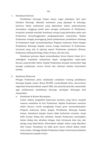 -62-
1. Sosialisasi Internal
Pendekatan keluarga bukan hanya tugas pekerjaan dari para
Pembina Keluarga. Masalah kesehatan yang dijumpai di keluarga,
bantuan teknis profesional yang diperlukan dalam pemecahannya
merupakan tanggung jawab para petugas profesional di Puskesmas,
termasuk masalah-masalah kesehatan serupa yang ditemukan pada saat
Puskesmas menyelenggarakan pengorganisasian masyarakat. Kepala
Puskesmas sebagai penanggung jawab pelaksanaan pendekatan keluarga
di Puskesmas wajib mensosialisasikan Program Indonesia Sehat dengan
Pendekatan Keluarga kepada semua tenaga kesehatan di Puskesmas,
termasuk yang ada di jejaring seperti Puskesmas pembantu (Pustu),
Puskesmas keliling (Pusling), bidan di desa, dan lain-lain.
Sosialisasi pertama dapat memanfaatkan forum lokmin bulan ke-1,
sedangkan sosialisasi selanjutnya dapat menggunakan rapat-rapat
khusus yang bersifat teknis. Kepala Puskesmas menjadi narasumber bagi
petugas puskesmas, secara formal dan informal melalui komunikasi
pribadi.
2. Sosialisasi Eksternal
Petugas Puskesmas perlu melakukan sosialisasi tentang pendekatan
keluarga kepada camat, Ketua RT/RW, Lurah/Kepala Desa, ketua-ketua
organisasi kemasyarakatan seperti PKK, dan pemuka-pemuka masyarakat
agar pelaksanaan pendekatan keluarga mendapat dukungan dari
masyarakat.
a. Sosialisasi di Kantor Kecamatan
Camat adalah pengambil keputusan pertama yang harus menjadi
sasaran sosialisasi di luar Puskesmas. Kepala Puskesmas meminta
waktu khusus untuk menghadap Camat guna mensosialisasikan
Program Indonesia Sehat dengan Pendekatan Keluarga kepada
Camat. Sosialisasi kepada Camat tidak berbentuk ceramah, tetapi
lebih berupa dialog dan advokasi. Kepala Puskesmas menyiapkan
bahan dialog dan advokasi dengan baik (termasuk data dan alat
peraga yang diperlukan), disesuaikan dengan waktu yang diberikan
oleh Camat. Sosialisasi ini tidak perlu harus selesai dalam sekali
temu-muka, sehingga Kepala Puskesmas dapat merancang sosialisasi
berkelanjutan kepada Camat.
 