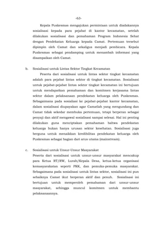-63-
Kepala Puskesmas mengajukan permintaan untuk diadakannya
sosialisasi kepada para pejabat di kantor kecamatan, setelah
dilakukan sosialisasi dan pemahaman Program Indonesia Sehat
dengan Pendekatan Keluarga kepada Camat. Pertemuan tersebut
dipimpin oleh Camat dan sekaligus menjadi pembicara. Kepala
Puskesmas sebagai pendamping untuk menambah informasi yang
disampaikan oleh Camat.
b. Sosialisasi untuk Lintas Sektor Tingkat Kecamatan
Peserta dari sosialisasi untuk lintas sektor tingkat kecamatan
adalah para pejabat lintas sektor di tingkat kecamatan. Sosialisasi
untuk pejabat-pejabat lintas sektor tingkat kecamatan ini bertujuan
untuk mendapatkan pemahaman dan komitmen kerjasama lintas
sektor dalam pelaksanaan pendekatan keluarga oleh Puskesmas.
Sebagaimana pada sosialiasi ke pejabat-pejabat kantor kecamatan,
dalam sosialisasi diupayakan agar Camatlah yang mengundang dan
Camat tidak sekedar membuka pertemuan, tetapi berperan sebagai
penyaji dan aktif mengawal sosialisasi sampai selesai. Hal ini penting
dilakukan guna menciptakan pemahaman bahwa pendekatan
keluarga bukan hanya urusan sektor kesehatan. Sosialisasi juga
berguna untuk menaikkan kredibilitas pendekatan keluarga oleh
Puskesmas sebagai bagian dari arus utama (mainstream).
c. Sosialisasi untuk Unsur-Unsur Masyarakat
Peserta dari sosialisasi untuk unsur-unsur masyarakat mencakup
para Ketua RT/RW, Lurah/Kepala Desa, ketua-ketua organisasi
kemasyarakatan seperti PKK, dan pemuka-pemuka masyarakat.
Sebagaimana pada sosialisasi untuk lintas sektor, sosialisasi ini pun
sebaiknya Camat ikut berperan aktif dan penuh. Sosialisasi ini
bertujuan untuk memperoleh pemahaman dari unsur-unsur
masyarakat, sehingga muncul komitmen untuk membantu
pelaksanaannya.
 