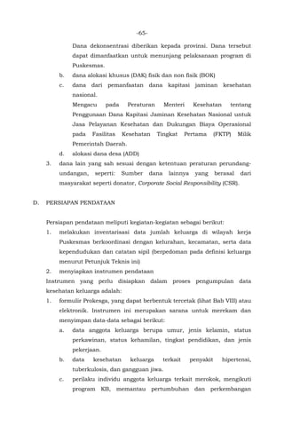 -65-
Dana dekonsentrasi diberikan kepada provinsi. Dana tersebut
dapat dimanfaatkan untuk menunjang pelaksanaan program di
Puskesmas.
b. dana alokasi khusus (DAK) fisik dan non fisik (BOK)
c. dana dari pemanfaatan dana kapitasi jaminan kesehatan
nasional.
Mengacu pada Peraturan Menteri Kesehatan tentang
Penggunaan Dana Kapitasi Jaminan Kesehatan Nasional untuk
Jasa Pelayanan Kesehatan dan Dukungan Biaya Operasional
pada Fasilitas Kesehatan Tingkat Pertama (FKTP) Milik
Pemerintah Daerah.
d. alokasi dana desa (ADD)
3. dana lain yang sah sesuai dengan ketentuan peraturan perundang-
undangan, seperti: Sumber dana lainnya yang berasal dari
masyarakat seperti donator, Corporate Social Responsibility (CSR).
D. PERSIAPAN PENDATAAN
Persiapan pendataan meliputi kegiatan-kegiatan sebagai berikut:
1. melakukan inventarisasi data jumlah keluarga di wilayah kerja
Puskesmas berkoordinasi dengan kelurahan, kecamatan, serta data
kependudukan dan catatan sipil (berpedoman pada definisi keluarga
menurut Petunjuk Teknis ini)
2. menyiapkan instrumen pendataan
Instrumen yang perlu disiapkan dalam proses pengumpulan data
kesehatan keluarga adalah:
1. formulir Prokesga, yang dapat berbentuk tercetak (lihat Bab VIII) atau
elektronik. Instrumen ini merupakan sarana untuk merekam dan
menyimpan data-data sebagai berikut:
a. data anggota keluarga berupa umur, jenis kelamin, status
perkawinan, status kehamilan, tingkat pendidikan, dan jenis
pekerjaan.
b. data kesehatan keluarga terkait penyakit hipertensi,
tuberkulosis, dan gangguan jiwa.
c. perilaku individu anggota keluarga terkait merokok, mengikuti
program KB, memantau pertumbuhan dan perkembangan
 
