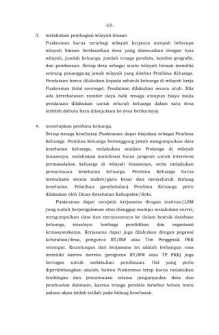 -67-
3. melakukan pembagian wilayah binaan
Puskesmas harus membagi wilayah kerjanya menjadi beberapa
wilayah binaan berdasarkan desa yang disesuaikan dengan luas
wilayah, jumlah keluarga, jumlah tenaga pendata, kondisi geografis,
dan pendanaan. Setiap desa sebagai suatu wilayah binaan memiliki
seorang penanggung jawab wilayah yang disebut Pembina Keluarga.
Pendataan harus dilakukan kepada seluruh keluarga di wilayah kerja
Puskesmas (total coverage). Pendataan dilakukan secara utuh. Bila
ada keterbatasan sumber daya baik tenaga ataupun biaya maka
pendataan dilakukan untuk seluruh keluarga dalam satu desa
terlebih dahulu baru dilanjutkan ke desa berikutnya).
4. menetapkan pembina keluarga.
Setiap tenaga kesehatan Puskesmas dapat diajukan sebagai Pembina
Keluarga. Pembina Keluarga bertanggung jawab mengumpulkan data
kesehatan keluarga, melakukan analisis Prokesga di wilayah
binaannya, melakukan koordinasi lintas program untuk intervensi
permasalahan keluarga di wilayah binaannya, serta melakukan
pemantauan kesehatan keluarga. Pembina Keluarga harus
memahami secara makro/garis besar dan menyeluruh tentang
kesehatan. Pelatihan (pembekalan) Pembina Keluarga perlu
dilakukan oleh Dinas Kesehatan Kabupaten/Kota.
Puskesmas dapat menjalin kerjasama dengan institusi/LSM
yang sudah berpengalaman atau dianggap mampu melakukan survei,
mengumpulkan data dan menyusunnya ke dalam bentuk database
keluarga, misalnya: lembaga pendidikan dan organisasi
kemasyarakatan. Kerjasama dapat juga dilakukan dengan pegawai
kelurahan/desa, pengurus RT/RW atau Tim Penggerak PKK
setempat. Keuntungan dari kerjasama ini adalah terbangun rasa
memiliki karena mereka (pengurus RT/RW atau TP PKK) juga
bertugas untuk melakukan pembinaan. Hal yang perlu
dipertimbangkan adalah, bahwa Puskesmas tetap harus melakukan
bimbingan dan pemantauan selama pengumpulan data dan
pembuatan database, karena tenaga pendata tersebut belum tentu
paham akan istilah-istilah pada bidang kesehatan.
 