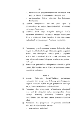 -7-
e. melaksanakan pelayanan kesehatan (dalam dan luar
gedung) melalui pendekatan siklus hidup; dan
f. melaksanakan Sistem Informasi dan Pelaporan
Puskesmas.
(2) Kegiatan sebagaimana dimaksud pada ayat (1)
diintegrasikan ke dalam langkah-langkah penguatan
manajemen Puskesmas.
(3) Ketentuan lebih lanjut mengenai Petunjuk Teknis
Penguatan Manajemen Puskesmas dengan Pendekatan
Keluarga tercantum dalam Lampiran II yang merupakan
bagian tidak terpisahkan dari Peraturan Menteri ini.
Pasal 7
(1) Pembiayaan penyelenggaraan program Indonesia sehat
dengan pendekatan keluarga dibebankan pada Anggaran
Belanja dan Pendapatan Daerah (APBD), Anggaran
Belanja dan Pendapatan Negara (APBN), dan dana lain
yang sah sesuai dengan ketentuan peraturan perundang-
undangan.
(2) Pelaksanaan pembiayaan sebagaimana dimaksud pada
ayat (1) dilaksanakan sesuai dengan ketentuan peraturan
perundang-undangan.
Pasal 8
(1) Menteri, Gubernur, Bupati/Walikota melakukan
pembinaan dan pengawasan terhadap penyelenggaraan
program Indonesia Sehat dengan pendekatan keluarga
sesuai dengan kewenangan masing-masing.
(2) Pembinaan dan pengawasan sebagaimana dimaksud
pada ayat (1) ditujukan untuk meningkatkan akses
keluarga terhadap pelayanan kesehatan yang
komprehensif dan mencapai tujuan program Indonesia
sehat.
(3) Pembinaan dan pengawasan sebagaimana dimaksud
pada ayat (1) dilaksanakan melalui:
a. advokasi dan sosialisasi;
 