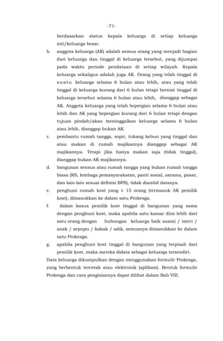 -71-
berdasarkan status kepala keluarga di setiap keluarga
inti/keluarga besar.
b. anggota keluarga (AK) adalah semua orang yang menjadi bagian
dari keluarga dan tinggal di keluarga tersebut, yang dijumpai
pada waktu periode pendataan di setiap wilayah. Kepala
keluarga sekaligus adalah juga AK. Orang yang telah tinggal di
suatu keluarga selama 6 bulan atau lebih, atau yang telah
tinggal di keluarga kurang dari 6 bulan tetapi berniat tinggal di
keluarga tersebut selama 6 bulan atau lebih, dianggap sebagai
AK. Anggota keluarga yang telah bepergian selama 6 bulan atau
lebih dan AK yang bepergian kurang dari 6 bulan tetapi dengan
tujuan pindah/akan meninggalkan keluarga selama 6 bulan
atau lebih, dianggap bukan AK.
c. pembantu rumah tangga, sopir, tukang kebun yang tinggal dan
atau makan di rumah majikannya dianggap sebagai AK
majikannya. Tetapi jika hanya makan saja (tidak tinggal),
dianggap bukan AK majikannya.
d. bangunan sensus atau rumah tangga yang bukan rumah tangga
biasa (RS, lembaga pemasyarakatan, panti sosial, asrama, pasar,
dan lain-lain sesuai definisi BPS), tidak diambil datanya.
e. penghuni rumah kost yang ≤ 15 orang (termasuk AK pemilik
kost), dimasukkan ke dalam satu Prokesga.
f. dalam kasus pemilik kost tinggal di bangunan yang sama
dengan penghuni kost, maka apabila satu kamar diisi lebih dari
satu orang dengan hubungan keluarga baik suami / isteri /
anak / sepupu / kakak / adik, semuanya dimasukkan ke dalam
satu Prokesga.
g. apabila penghuni kost tinggal di bangunan yang terpisah dari
pemilik kost, maka mereka didata sebagai keluarga tersendiri.
Data keluarga dikumpulkan dengan menggunakan formulir Prokesga,
yang berbentuk tercetak atau elektronik (aplikasi). Bentuk formulir
Prokesga dan cara pengisiannya dapat dilihat dalam Bab VIII.
 