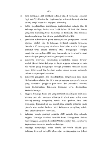 -73-
d. bayi mendapat ASI eksklusif adalah jika di keluarga terdapat
bayi usia 7–23 bulan dan bayi tersebut selama 6 bulan (usia 0-6
bulan) hanya diberi ASI saja (ASI eksklusif).
e. balita mendapatkan pematauan pertumbuhan adalah jika di
keluarga terdapat balita (usia 2–59 bulan 29 hari) dan bulan
yang lalu ditimbang berat badannya di Posyandu atau fasilitas
kesehatan lainnya dan dicatat pada KMS/buku KIA.
f. penderita tuberkulosis paru mendapatkan pengobatan sesuai
standar adalah jika di keluarga terdapat anggota keluarga
berusia ≥ 15 tahun yang menderita batuk dan sudah 2 minggu
berturut-turut belum sembuh atau didiagnogsis sebagai
penderita tuberkulosis (TB) paru dan penderita tersebut berobat
sesuai dengan petunjuk dokter/petugas kesehatan.
g. penderita hipertensi melakukan pengobatan secara teratur
adalah jika di dalam keluarga terdapat anggota keluarga berusia
≥15 tahun yang didiagnogsis sebagai penderita tekanan darah
tinggi (hipertensi) dan berobat teratur sesuai dengan petunjuk
dokter atau petugas kesehatan.
h. penderita gangguan jiwa mendapatkan pengobatan dan tidak
ditelantarkan adalah jika di keluarga terdapat anggota keluarga
yang menderita gangguan jiwa berat dan penderita tersebut
tidak ditelantarkan dan/atau dipasung serta diupayakan
kesembuhannya.
i. anggota keluarga tidak ada yang merokok adalah jika tidak ada
seorang pun dari anggota keluarga tersebut yang sering atau
kadang-kadang menghisap rokok atau produk lain dari
tembakau. Termasuk di sini adalah jika anggota keluarga tidak
pernah atau sudah berhenti dari kebiasaan menghisap rokok
atau produk lain dari tembakau.
j. keluarga sudah menjadi anggota JKN adalah jika seluruh
anggota keluarga tersebut memiliki kartu keanggotaan Badan
Penyelenggara Jaminan Sosial (BPJS) Kesehatan dan/atau kartu
kepesertaan asuransi kesehatan lainnya.
k. keluarga mempunyai akses sarana air bersih adalah jika
keluarga tersebut memiliki akses dan menggunakan air leding
 
