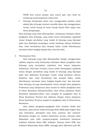 -74-
PDAM atau sumur pompa, atau sumur gali, atau mata air
terlindung untuk keperluan sehari-hari.
l. keluarga mempunyai akses atau menggunakan jamban sehat
adalah jika keluarga tersebut memiliki akses dan menggunakan
sarana untuk buang air besar berupa kloset leher angsa atau
kloset plengsengan.
Data keluarga yang telah dikumpulkan, selanjutnya disimpan dalam
pangkalan data keluarga, yang selalu harus diremajakan (updated)
sesuai dengan perubahan yang terjadi di keluarga yang dijumpai
pada saat dilakukan kunjungan rumah (misalnya adanya kelahiran
bayi, telah berubahnya bayi menjadi balita, sudah diberikannya
imunisasi dasar lengkap kepada bayi, dan lain-lain).
2. Penyimpanan Data
Data keluarga yang telah dikumpulkan dengan menggunakan
aplikasi program entry selanjutnya disimpan dalam pangkalan data
keluarga yang merupakan subsistem dari sistem pelaporan
Puskesmas. Data-data tersebut, harus selalu diremajakan (updated)
sesuai dengan perubahan yang terjadi di keluarga yang dijumpai
pada saat dilakukan kunjungan rumah ulang (misalnya adanya
kelahiran bayi, telah berubahnya bayi menjadi balita, sudah
diberikannya imunisasi dasar lengkap kepada bayi, dan lain-lain).
Data keluarga ini juga dimanfaatkan untuk mengisi data pelaporan
Puskesmas yang selanjutnya akan masuk ke dalam pangkalan data
di Dinas Kesehatan Kabupaten/Kota. Dari sistem pelaporan Dinas
Kesehatan Kabupaten/Kota, data mengalir ke pangkalan data di
Dinas Kesehatan Provinsi dan akhirnya dengan sistem pelaporan
Dinas Kesehatan Provinsi sampai ke pangkalan data di Kementerian
Kesehatan.
Data dalam pangkalan-pangkalan data tersebut diolah dan
dianalisis, akan keluar Indeks Keluarga Sehat (IKS) pada tingkat desa
atau kelurahan, kabupaten atau kota, provinsi, dan nasional.
Bersamaan dengan itu, melalui mekanisme serupa, tentunya akan
dilaporkan pula (oleh program-program kesehatan) kemajuan
Indikator Individu Sehat (IIS), Indikator Tatanan Sehat (ITS), dan
Indikator Masyarakat Sehat (IMS), sehingga akan diketahui pula IIS,
 