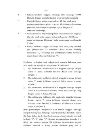 -77-
T = kondisi/keadaan anggota keluarga atau keluarga TIDAK
SESUAI dengan indikator (misal: ayah ternyata merokok)
*) = Untuk indikator keluarga mengikuti KB jika salah satu
pasangan sudah mengikuti program KB (misalnya Ibu) maka
penilaian terhadap pasangannya (Ayah) Menjadi “N”,
demikian sebaliknya.
*) = Untuk indikator bayi mendapatkan imunisasi dasar lengkap,
jika ada salah satu anggota keluarga berusia 12-23 bulan
maka jawabannya diletakkan pada kolom anak yang berusia
5 tahun
*) = Untuk indikator anggota keluarga tidak ada yang merokok
jika jawabannya “Ya merokok” maka dalam merekap
statusnya “T”, sebaliknya jika jawabannya “Tidak merokok”
maka dalam rekapan statusnya “Y”.
Penilaian terhadap hasil rekapitulasi anggota keluarga pada
satu indikator, mengikuti persyaratan di bawah ini:
1) Jika dalam satu indikator seluruh anggota keluarga dengan
status Y, maka indikator tersebut dalam satu keluarga
bernilai 1
2) Jika dalam satu indikator seluruh anggota keluarga dengan
status T, maka indikator tersebut dalam suatu keluarga
bernilai 0
3) Jika dalam satu indikator seluruh anggota keluarga dengan
status N maka indikator tersebut dalam satu keluarga tetap
dengan status N (tidak dihitung)
4) Jika dalam satu indikator ada salah satu anggota keluarga
dengan status T, maka indikator tersebut dalam satu
keluarga akan bernilai 0 meskipun didalamnya terdapat
status Y ataupun N
Hasil perhitungan rekapitulasi dari semua anggota keluarga
menjadi kesimpulan keluarga, seperti terlihat pada tabel 1 kolom
(L). Pada kolom ini terlihat kesimpulan setiap indikator menjadi
berkode “1”, “0” atau “N”. Dengan menggunakan formula {1 /
(12-∑ N)}, artinya indeks KS dihitung berdasarkan jumlah
indikator bernilai ‘1’ dibagi jumlah indikator yang ada di
 