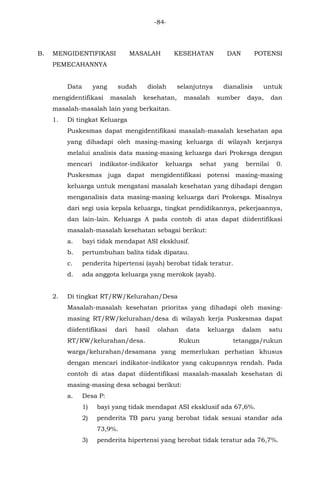 -84-
B. MENGIDENTIFIKASI MASALAH KESEHATAN DAN POTENSI
PEMECAHANNYA
Data yang sudah diolah selanjutnya dianalisis untuk
mengidentifikasi masalah kesehatan, masalah sumber daya, dan
masalah-masalah lain yang berkaitan.
1. Di tingkat Keluarga
Puskesmas dapat mengidentifikasi masalah-masalah kesehatan apa
yang dihadapi oleh masing-masing keluarga di wilayah kerjanya
melalui analisis data masing-masing keluarga dari Prokesga dengan
mencari indikator-indikator keluarga sehat yang bernilai 0.
Puskesmas juga dapat mengidentifikasi potensi masing-masing
keluarga untuk mengatasi masalah kesehatan yang dihadapi dengan
menganalisis data masing-masing keluarga dari Prokesga. Misalnya
dari segi usia kepala keluarga, tingkat pendidikannya, pekerjaannya,
dan lain-lain. Keluarga A pada contoh di atas dapat diidentifikasi
masalah-masalah kesehatan sebagai berikut:
a. bayi tidak mendapat ASI eksklusif.
b. pertumbuhan balita tidak dipatau.
c. penderita hipertensi (ayah) berobat tidak teratur.
d. ada anggota keluarga yang merokok (ayah).
2. Di tingkat RT/RW/Kelurahan/Desa
Masalah-masalah kesehatan prioritas yang dihadapi oleh masing-
masing RT/RW/kelurahan/desa di wilayah kerja Puskesmas dapat
diidentifikasi dari hasil olahan data keluarga dalam satu
RT/RW/kelurahan/desa. Rukun tetangga/rukun
warga/kelurahan/desamana yang memerlukan perhatian khusus
dengan mencari indikator-indikator yang cakupannya rendah. Pada
contoh di atas dapat diidentifikasi masalah-masalah kesehatan di
masing-masing desa sebagai berikut:
a. Desa P:
1) bayi yang tidak mendapat ASI eksklusif ada 67,6%.
2) penderita TB paru yang berobat tidak sesuai standar ada
73,9%.
3) penderita hipertensi yang berobat tidak teratur ada 76,7%.
 