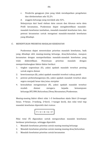 -86-
c. Penderita gangguan jiwa yang tidak mendapatkan pengobatan
dan ditelantarkan ada 52,2%
d. anggota keluarga yang merokok ada 52%.
Selanjutnya dari hasil olahan data umum dan khusus serta data
Profil kecamatan, Puskesmas dapat mengidentifikasi masalah-
masalah kesehatan tambahan, masalah-masalah kesehatan lain, dan
potensi kecamatan untuk mengatasi masalah-masalah kesehatan
yang dihadapi.
C. MENENTUKAN PRIORITAS MASALAH KESEHATAN
Puskesmas dapat menentukan prioritas masalah kesehatan, baik
yang dihadapi oleh masing-masing keluarga, desa/kelurahan, maupun
kecamatan dengan memperhatikan masalah-masalah kesehatan yang
telah diidentifikasi. Penentuan prioritas masalah dengan
mempertimbangkan faktor-faktor berikut:
1. tingkat urgensinya (U), yakni apakah masalah tersebut penting
untuk segera diatasi
2. keseriusannya (S), yakni apakah masalah tersebut cukup parah
3. potensi perkembangannya (G), yakni apakah masalah tersebut akan
segera menjadi besar dan/atau menjalar
4. kemudahan mengatasinya (F), yakni apakah masalah tersebut
mudah diatasi mengacu kepada kemampuan
keluarga/RT/RW/Kelurahan/Desa/Kecamatan/Puskesmas.
Masing-masing faktor diberi nilai 1–5 berdasarkan skala likert (5=sangat
besar, 4=besar, 3=sedang, 2=kecil, 1=sangat kecil), dan nilai total tiap
masalah kesehatan diperoleh dari rumus:
T = U + S + G + F
Nilai total (T) digunakan untuk mengurutkan masalah kesehatan
berdasar prioritasnya, sehingga diperoleh:
1. Masalah kesehatan prioritas untuk masing-masing keluarga
2. Masalah kesehatan prioritas untuk masing-masing desa/kelurahan
3. Masalah kesehatan prioritas untuk kecamatan
 